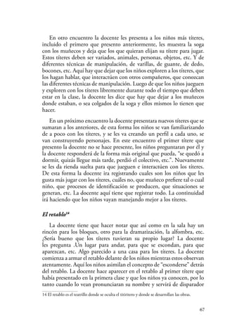 67
En otro encuentro la docente les presenta a los niños más títeres,
incluido el primero que presento anteriormente, les muestra la soga
con los muñecos y deja que los que quieran elijan su títere para jugar.
Estos títeres deben ser variados, animales, personas, objetos, etc. Y de
diferentes técnicas de manipulación, de varillas, de guante, de dedo,
bocones, etc. Aquí hay que dejar que los niños exploren a los títeres, que
los hagan hablar, que interactúen con otros compañeros, que conozcan
las diferentes técnicas de manipulación. Luego de que los niños jueguen
y exploren con los títeres libremente durante todo el tiempo que deben
estar en la clase, la docente les dice que hay que dejar a los muñecos
donde estaban, o sea colgados de la soga y ellos mismos lo tienen que
hacer.
En un próximo encuentro la docente presentara nuevos títeres que se
sumaran a los anteriores, de esta forma los niños se van familiarizando
de a poco con los títeres, y se les va creando un perfil a cada uno, se
van construyendo personajes. En este encuentro el primer títere que
presento la docente no se hace presente, los niños preguntaran por él y
la docente responderá de la forma más original que pueda, “se quedó a
dormir, quizás llegue más tarde, perdió el colectivo, etc.”. Nuevamente
se les da rienda suelta para que jueguen e interactúen con los títeres.
De esta forma la docente ira registrando cuales son los niños que les
gusta más jugar con los títeres, cuáles no, que muñeco prefiere tal o cual
niño, que procesos de identificación se producen, que situaciones se
generan, etc. La docente aquí tiene que registrar todo. La continuidad
irá haciendo que los niños vayan manejando mejor a los títeres.
El retablo14
La docente tiene que hacer notar que así como en la sala hay un
rincón para los bloques, otro para la dramatización, la alfombra, etc.
¿Sería bueno que los títeres tuvieran su propio lugar? La docente
les pregunta .Un lugar para andar, para que se escondan, para que
aparezcan, etc. Algo parecido a una casa para los títeres. La docente
comienza a armar el retablo delante de los niños mientras estos observan
atentamente. Aquí los niños asimilan el concepto de “esconderse” detrás
del retablo. La docente hace aparecer en el retablo al primer títere que
había presentado en la primera clase y que los niños ya conocen, por lo
tanto cuando lo vean pronunciaran su nombre y servirá de disparador
14 El retablo es el teatrillo donde se oculta el titiritero y donde se desarrollan las obras.
 