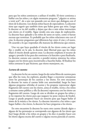 68
para que los niños comiencen a utilizar el retablo. El títere comienza a
hablar con los niños y en algún momento pregunta “¿alguien se anima
a venir acá?”, de a uno van pasando con un títere que dialogara con el
títere de la docente. Los demás niños hacen de espectadores. La docente
tiene que sugerir que también tiene que haber gente que mire. Luego
la docente se ira del retablo y dejara que dos o más niños interactúen
con títeres en el retablo. Sigue siendo esta una etapa de exploración.
La docente hace aplaudir a los niños de tanto en tanto, como si fueran
escenas que terminan. Es probable que los niños relacionen esto con el
cine, la docente preguntara qué diferencia hay entre el cine y el teatro.
De acuerdo a lo que respondan ella marcara las diferencias que existen.
Una vez que haya quedado el rincón de los títeres como un lugar
fijo y estable en la sala, la docente dará libertad para que los niños
elijan el rincón donde quieren estar. La docente empleara el recurso de
apagar y prender la luz para dar comienzo a la función o para finalizarla.
La docente cantara una canción o pondrá música mientras los niños
juegan con los títeres para incentivarlos a hacerlos bailar. Al finalizar los
niños contaran lo que hicieron, que títeres manejaron, etc.
Lectura de cuentos
La docente les lee un cuento, luego les da varios libros de cuentos para
que ellos los vean, los exploren, pueden llegar a encontrar semejanzas
entre los personajes de los cuentos y los títeres. En otro encuentro
la docente les narra el cuento leído con anterioridad, luego les hace
algunas preguntas referidas al cuento y les propone representar algún
fragmento del cuento con los títeres, arma el retablo, invita a los niños
a sentarse como público y ella (la docente) representa con los títeres un
fragmento del cuento. Luego de esto se dividen en grupos los niños y
se les reparten los títeres para que jueguen (se pone música de fondo).
Luego se puede proponer hacer un trencito para que hagan bailar al
ritmo de la música a los títeres. La docente incentiva a los niños a que
hagan hablar a los títeres, la docente les hace preguntas a los títeres.
En otro encuentro la docente les narra otro cuento (donde algún o
alguno de los personajes se corresponda con algunos de los títeres que
hay) luego divide a los niños en grupos y les dice si pueden hacer con
los títeres alguna escena del cuento o alguna escena parecida al cuento.
 