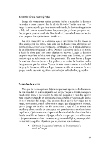 69
Creación de un cuento propio
Luego de representar varios cuentos leídos y narrados la docente
incentiva a crear cuentos, les da el pie diciendo “había una vez…” y
luego ira anotando lo que los niños van diciendo, la docente ira guiando
el hilo del cuento, recordándoles los personajes, y ahora que pasa, etc.
Les propone ponerle un título. Terminado el cuento la docente se los lee
y les propone interpretarlo con los títeres.
En otro encuentro es la docente quien interpreta con los títeres la
obra escrita por los niños, pero esta vez la docente trae elementos de
escenografía, accesorios de vestuario, sombreros, etc. Y algún elemento
de utilería para enriquecer la obra. Después la docente invita a los niños
a hacer la obra pero con estos elementos nuevos. Luego la docente
propone escuchar música para elegir canciones para la obra, así como
sonidos que se relacionen con los personajes. De esta forma y luego
de muchas clases se invita a los padres y se realiza la función hecha
íntegramente por los niños. Vemos de esta manera como a través del
juego y de forma metódica se logra la construcción de una obra de arte
grupal con lo que esto significa, aprendizajes individuales y grupales.
A modo de cierre
Más que de cierre, quisiera dejar un espacio de apertura, de discusión,
de continuidad en la investigación del juego, ya que la temática da para
muchísimo más, y este escrito ha sido un pequeño y humilde aporte
para seguir avanzando en este mundo tan complejo y entramado como
lo es el mundo del juego. Hay quienes dirán que si hay reglas no es
juego, otros que sí, que el trabajo no es juego, que el juego no es trabajo,
que el juego no implica un fin consciente o que sí. Las aristas son
muchas y el entramado de conceptos nos permite entrar en discusiones
riquísimas. Quiero rescatar el aporte de la mirada de la educación física
donde también se destaca el juego y desde tres perspectivas diferentes:
el juego como contenido, como estrategia metodológica y como posible
eje temático, aquí los objetivos que se plantean son variados:
• Estimular la capacidad expresiva de la subjetividad a
través del cuerpo.
 