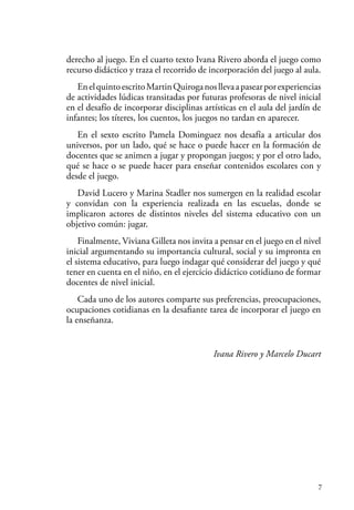 7
derecho al juego. En el cuarto texto Ivana Rivero aborda el juego como
recurso didáctico y traza el recorrido de incorporación del juego al aula.
EnelquintoescritoMartinQuiroganosllevaapasearporexperiencias
de actividades lúdicas transitadas por futuras profesoras de nivel inicial
en el desafío de incorporar disciplinas artísticas en el aula del jardín de
infantes; los títeres, los cuentos, los juegos no tardan en aparecer.
En el sexto escrito Pamela Dominguez nos desafía a articular dos
universos, por un lado, qué se hace o puede hacer en la formación de
docentes que se animen a jugar y propongan juegos; y por el otro lado,
qué se hace o se puede hacer para enseñar contenidos escolares con y
desde el juego.
David Lucero y Marina Stadler nos sumergen en la realidad escolar
y convidan con la experiencia realizada en las escuelas, donde se
implicaron actores de distintos niveles del sistema educativo con un
objetivo común: jugar.
Finalmente, Viviana Gilleta nos invita a pensar en el juego en el nivel
inicial argumentando su importancia cultural, social y su impronta en
el sistema educativo, para luego indagar qué considerar del juego y qué
tener en cuenta en el niño, en el ejercicio didáctico cotidiano de formar
docentes de nivel inicial.
Cada uno de los autores comparte sus preferencias, preocupaciones,
ocupaciones cotidianas en la desafiante tarea de incorporar el juego en
la enseñanza.
Ivana Rivero y Marcelo Ducart
 