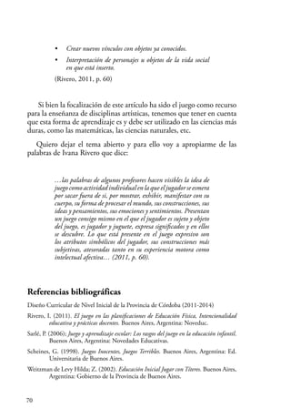 70
• Crear nuevos vínculos con objetos ya conocidos.
• Interpretación de personajes u objetos de la vida social
en que está inserto.
(Rivero, 2011, p. 60)
Si bien la focalización de este artículo ha sido el juego como recurso
para la enseñanza de disciplinas artísticas, tenemos que tener en cuenta
que esta forma de aprendizaje es y debe ser utilizado en las ciencias más
duras, como las matemáticas, las ciencias naturales, etc.
Quiero dejar el tema abierto y para ello voy a apropiarme de las
palabras de Ivana Rivero que dice:
…las palabras de algunos profesores hacen visibles la idea de
juego como actividad individual en la que el jugador se esmera
por sacar fuera de si, por mostrar, exhibir, manifestar con su
cuerpo, su forma de procesar el mundo, sus construcciones, sus
ideas y pensamientos, sus emociones y sentimientos. Presentan
un juego consigo mismo en el que el jugador es sujeto y objeto
del juego, es jugador y juguete, expresa significados y en ellos
se descubre. Lo que está presente en el juego expresivo son
los atributos simbólicos del jugador, sus construcciones más
subjetivas, atesoradas tanto en su experiencia motora como
intelectual afectiva… (2011, p. 60).
Referencias bibliográficas
Diseño Curricular de Nivel Inicial de la Provincia de Córdoba (2011-2014)
Rivero, I. (2011). El juego en las planificaciones de Educación Física, Intencionalidad
educativa y prácticas docentes. Buenos Aires, Argentina: Noveduc.
Sarlé, P. (2006); Juego y aprendizaje escolar: Los rasgos del juego en la educación infantil.
Buenos Aires, Argentina: Novedades Educativas.
Scheines, G. (1998). Juegos Inocentes, Juegos Terribles. Buenos Aires, Argentina: Ed.
Universitaria de Buenos Aires.
Weitzman de Levy Hilda; Z. (2002). Educación Inicial Jugar con Títeres. Buenos Aires,
Argentina: Gobierno de la Provincia de Buenos Aires.
 