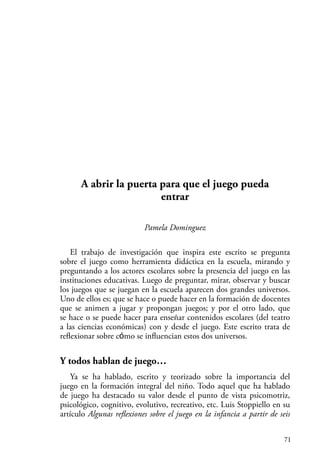 71
A abrir la puerta para que el juego pueda
entrar
Pamela Dominguez
El trabajo de investigación que inspira este escrito se pregunta
sobre el juego como herramienta didáctica en la escuela, mirando y
preguntando a los actores escolares sobre la presencia del juego en las
instituciones educativas. Luego de preguntar, mirar, observar y buscar
los juegos que se juegan en la escuela aparecen dos grandes universos.
Uno de ellos es; que se hace o puede hacer en la formación de docentes
que se animen a jugar y propongan juegos; y por el otro lado, que
se hace o se puede hacer para enseñar contenidos escolares (del teatro
a las ciencias económicas) con y desde el juego. Este escrito trata de
reflexionar sobre cómo se influencian estos dos universos.
Y todos hablan de juego…
Ya se ha hablado, escrito y teorizado sobre la importancia del
juego en la formación integral del niño. Todo aquel que ha hablado
de juego ha destacado su valor desde el punto de vista psicomotriz,
psicológico, cognitivo, evolutivo, recreativo, etc. Luis Stoppiello en su
artículo Algunas reflexiones sobre el juego en la infancia a partir de seis
 