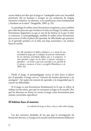 72
escenas lúdicas nos dice que el juego es “catalogado como una ‘necesidad
prioritaria’ del ser humano y aunque no sea excluyente de ningún
momento evolutivo, no obstante, se lo correlaciona como fundamental
y fundante en la niñez” (Stoppiello, 2005, p. 29).
La psicología lo utiliza como herramienta terapéutica, pero también
por todos los procesos que involucra el niño en el juego, lo utiliza como
herramienta diagnóstica ya que es una de las formas en la que el niño
se comunica. La psicopedagogía, también lo utiliza como herramienta
para acercar al niño al placer del aprender, las dificultades que presenta
en el aprender produce en el niño una baja autoestima y un rechazo
hacia lo escolar.
Por ello introducen lo lúdico cotidiano y es a través de esta
actividad de juego que se trabajan los procesos intelectuales.
En las distintas actividades lúdicas que se le proponen, el
niño aprende a jugar con las ideas, a razonar, anticipar, a
planificar…sin temor a que sean acertadas o no, aprende de
el mismo a reconocer el error y corregirlo (Boschetto et al,
2005: 26).
Desde el juego, la psicopedagogía acerca al niño hacia el placer
por el aprender, el juego crea un “contexto de enseñar placentero y no
ansiógeno”. Así supera los temores de aprender y la inseguridad que le
causan sus dificultades.
Si el juego es una herramienta fundamental en lo que se refiere al
trabajo con los niños, ¿por qué no encuentra su lugar en la escuela? ¿Por
qué los docentes no tienen en cuenta al juego como herramienta para
enseñar contenidos específicos?
El habitus hace al maestro
La relación de lo que se hace, se lee y se dice sobre el juego.
Los dos universos alrededor de los que gira la investigación (la
formación docente, y el juego en la escuela como herramienta didáctica)
 