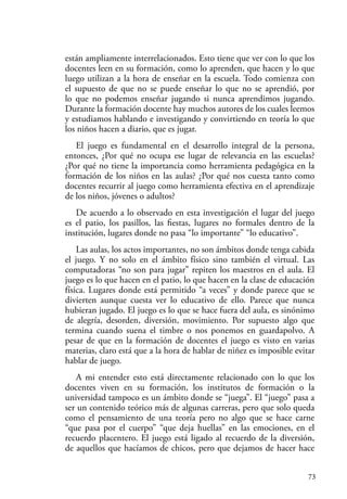 73
están ampliamente interrelacionados. Esto tiene que ver con lo que los
docentes leen en su formación, como lo aprenden, que hacen y lo que
luego utilizan a la hora de enseñar en la escuela. Todo comienza con
el supuesto de que no se puede enseñar lo que no se aprendió, por
lo que no podemos enseñar jugando si nunca aprendimos jugando.
Durante la formación docente hay muchos autores de los cuales leemos
y estudiamos hablando e investigando y convirtiendo en teoría lo que
los niños hacen a diario, que es jugar.
El juego es fundamental en el desarrollo integral de la persona,
entonces, ¿Por qué no ocupa ese lugar de relevancia en las escuelas?
¿Por qué no tiene la importancia como herramienta pedagógica en la
formación de los niños en las aulas? ¿Por qué nos cuesta tanto como
docentes recurrir al juego como herramienta efectiva en el aprendizaje
de los niños, jóvenes o adultos?
De acuerdo a lo observado en esta investigación el lugar del juego
es el patio, los pasillos, las fiestas, lugares no formales dentro de la
institución, lugares donde no pasa “lo importante” “lo educativo”.
Las aulas, los actos importantes, no son ámbitos donde tenga cabida
el juego. Y no solo en el ámbito físico sino también el virtual. Las
computadoras “no son para jugar” repiten los maestros en el aula. El
juego es lo que hacen en el patio, lo que hacen en la clase de educación
física. Lugares donde está permitido “a veces” y donde parece que se
divierten aunque cuesta ver lo educativo de ello. Parece que nunca
hubieran jugado. El juego es lo que se hace fuera del aula, es sinónimo
de alegría, desorden, diversión, movimiento. Por supuesto algo que
termina cuando suena el timbre o nos ponemos en guardapolvo. A
pesar de que en la formación de docentes el juego es visto en varias
materias, claro está que a la hora de hablar de niñez es imposible evitar
hablar de juego.
A mi entender esto está directamente relacionado con lo que los
docentes viven en su formación, los institutos de formación o la
universidad tampoco es un ámbito donde se “juega”. El “juego” pasa a
ser un contenido teórico más de algunas carreras, pero que solo queda
como el pensamiento de una teoría pero no algo que se hace carne
“que pasa por el cuerpo” “que deja huellas” en las emociones, en el
recuerdo placentero. El juego está ligado al recuerdo de la diversión,
de aquellos que hacíamos de chicos, pero que dejamos de hacer hace
 
