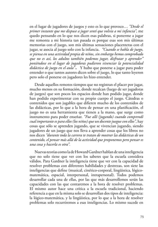 75
en el lugar de jugadores de juegos y esto es lo que provoco… “Desde el
primer instante que me dispuse a jugar sentí que volvía a mi infancia”, me
quedo pensando en lo que nos dicen esas palabras, si ponerme a jugar
me remonta a mi historia tan pasada es porque esas son mis últimas
memorias con el juego, son mis últimas sensaciones placenteras con el
jugar, se asocia al juego solo con la infancia. “Cuando se habla de juego,
se piensa en una actividad propia de niños, sin embargo hemos comprobado
que no es así, los adultos también podemos jugar, disfrutar y aprender”
poniéndose en el lugar de jugadoras pudieron vivenciar la potencialidad
didáctica de juego en el aula”. Y hubo que ponerse a jugar para poder
entender o que tantos autores dicen sobre el juego, lo que tanto leyeron
pero solo el ponerse en jugadores les hizo entender.
Desde aquellos remotos tiempos que no registran el placer por jugar,
mucho menos en su formación, donde recalcan (luego de ser jugadoras
de juegos) que son pocos los espacios donde han podido jugar, donde
han podido experimentar con su propio cuerpo el juego. Cátedras o
contenidos que son jugables que difieren mucho de los contenidos de
las didácticas, por lo que a la hora de pensar en una planificación, el
juego no es una herramienta que tienen a la mano, que surge como
instrumento para poder enseñar. “Fue allí (jugando) cuando comprendí
cual importante es para ellos (los niños) que un docente juegue con ellos”, hay
cosas que sólo se aprenden jugando, que se vivencian jugando, siendo
jugadores de un juego que nos lleva a aprender cosas que los libros no
nos dicen “durante toda la carrera te tratan de mostrar las didácticas de un
contenido, el pensar más allá de la actividad que proponemos pero pensar es
una cosa y hacerla es otra”.
NuevasteoríascomoladeHowardGardnerhablandeunainteligencia
que no solo tiene que ver con los saberes que la escuela considera
válidos. Para Gardner la inteligencia tiene que ver con la capacidad de
resolver problemas con diferentes habilidades y destrezas, son siete las
inteligencias que define (musical, cinético-corporal, lingüistica, lógico-
matemática, espacial, interpersonal, intrapersonal). Todos podemos
desarrollar cada una de ellas, por las que más desarrollemos serán las
capacidades con las que contaremos a la hora de resolver problemas.
El mismo autor hace una crítica a la escuela tradicional, haciendo
referencia a que en la misma solo se desarrollan dos tipos de inteligencia:
la lógico-matemática, y la lingüística, por lo que a la hora de resolver
problemas solo recurriremos a esas inteligencias. Lo mismo sucede en
 