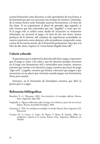 76
nuestra formación como docentes, si solo aprendemos de una forma, si
las herramientas que nos acercaron son siempre las mismas o limitadas,
de la misma forma serán limitadas nuestras herramientas a la hora de
dar clases. Si no experimente el placer de aprender algo jugando, si
solo vivencia que hay contenidos que son “jugables” y otros que no.
Si el juego solo se utilizó como medio de recreación en momentos
informales, no recurriré al juego a la hora de dar mis clases. Somos
producto de la historia, del conjunto de experiencias acumuladas en
nuestra trayectoria como alumnos, sólo así podemos comprender como
a pesar de las nuevas teorías, de la formación permanente, hace que a la
hora de dar clases, importe el “como hemos llegado hasta allí”.
Colorín colorado
Si queremos que se respeten los derechos del niño a jugar, si queremos
que el juego se sume a las aulas y que los docentes puedan encontrar
en el juego una herramienta útil y motivadora para enseñar, entonces
tenemos que enseñar a los docentes a jugar, tenemos que hacer de juego
“algo serio” y jugarlo, tenemos que formar a docentes que juegan y que
encuentren en ese placer que vivencian cuando juegan una herramienta
eficaz para enseñar.
Entonces, en la formación de formadores tenemos que abrir la
puerta para ir a jugar
Referencias bibliográficas
Bourdieu, P. y L. Wacquant. 2005. Una invitación a la sociología reflexiva. Buenos
Aires, Argentina: Siglo XXI.
Stoppiello, L. Algunas reflexiones sobre el juego en la infancia a partir de seis escenas
lúdicas. Revista Actualidad Psicológica. 2005.
Amstrong, T. 1999. Las inteligencias múltiples en el aula. Buenos Aires, Argentina: Ed.
Manantial.
Castañer M., A. Grasso, C. López, M. Mateu, T. Motos, R. Sánchez. 2006. La
inteligencia corporal en la escuela. Buenos Aires, Argentina: Biblioteca de
Tándem.
 
