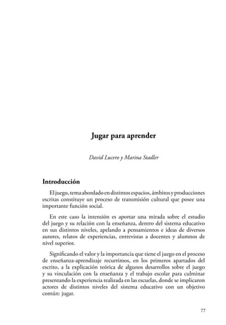 77
Jugar para aprender
David Lucero y Marina Stadler
Introducción
Eljuego,temaabordadoendistintosespacios,ámbitosyproducciones
escritas constituye un proceso de transmisión cultural que posee una
importante función social.
En este caso la intensión es aportar una mirada sobre el estudio
del juego y su relación con la enseñanza, dentro del sistema educativo
en sus distintos niveles, apelando a pensamientos e ideas de diversos
autores, relatos de experiencias, entrevistas a docentes y alumnos de
nivel superior.
Significando el valor y la importancia que tiene el juego en el proceso
de enseñanza-aprendizaje recurrimos, en los primeros apartados del
escrito, a la explicación teórica de algunos desarrollos sobre el juego
y su vinculación con la enseñanza y el trabajo escolar para culminar
presentando la experiencia realizada en las escuelas, donde se implicaron
actores de distintos niveles del sistema educativo con un objetivo
común: jugar.
 