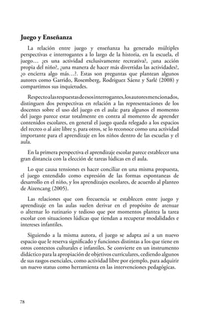 78
Juego y Enseñanza
La relación entre juego y enseñanza ha generado múltiples
perspectivas e interrogantes a lo largo de la historia, en la escuela, el
juego… ¿es una actividad exclusivamente recreativa?, ¿una acción
propia del niño?, ¿una manera de hacer más divertidas las actividades?,
¿o encierra algo más…?. Estas son preguntas que plantean algunos
autores como Garrido, Rosemberg, Rodriguez Sáenz y Sarlé (2008) y
compartimos sus inquietudes.
Respectoalasrespuestasdeesosinterrogantes,losautoresmencionados,
distinguen dos perspectivas en relación a las representaciones de los
docentes sobre el uso del juego en el aula: para algunos el momento
del juego parece estar totalmente en contra al momento de aprender
contenidos escolares, en general el juego queda relegado a los espacios
del recreo o al aire libre y, para otros, se lo reconoce como una actividad
importante para el aprendizaje en los niños dentro de las escuelas y el
aula.
En la primera perspectiva el aprendizaje escolar parece establecer una
gran distancia con la elección de tareas lúdicas en el aula.
Lo que causa tensiones es hacer conciliar en una misma propuesta,
el juego entendido como expresión de las formas espontaneas de
desarrollo en el niño, y los aprendizajes escolares, de acuerdo al planteo
de Aizencang (2005).
Las relaciones que con frecuencia se establecen entre juego y
aprendizaje en las aulas suelen derivar en el propósito de atenuar
o alternar lo rutinario y tedioso que por momentos plantea la tarea
escolar con situaciones lúdicas que tiendan a recuperar modalidades e
intereses infantiles.
Siguiendo a la misma autora, el juego se adapta así a un nuevo
espacio que le reserva significado y funciones distintas a los que tiene en
otros contextos culturales e infantiles. Se convierte en un instrumento
didáctico para la apropiación de objetivos curriculares, cediendo algunos
de sus rasgos esenciales, como actividad libre por ejemplo, para adquirir
un nuevo status como herramienta en las intervenciones pedagógicas.
 