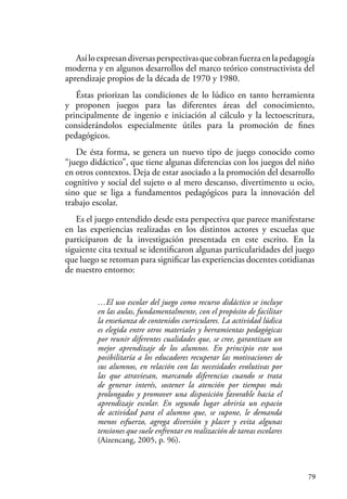 79
Asíloexpresandiversasperspectivasquecobranfuerzaenlapedagogía
moderna y en algunos desarrollos del marco teórico constructivista del
aprendizaje propios de la década de 1970 y 1980.
Éstas priorizan las condiciones de lo lúdico en tanto herramienta
y proponen juegos para las diferentes áreas del conocimiento,
principalmente de ingenio e iniciación al cálculo y la lectoescritura,
considerándolos especialmente útiles para la promoción de fines
pedagógicos.
De ésta forma, se genera un nuevo tipo de juego conocido como
“juego didáctico”, que tiene algunas diferencias con los juegos del niño
en otros contextos. Deja de estar asociado a la promoción del desarrollo
cognitivo y social del sujeto o al mero descanso, divertimento u ocio,
sino que se liga a fundamentos pedagógicos para la innovación del
trabajo escolar.
Es el juego entendido desde esta perspectiva que parece manifestarse
en las experiencias realizadas en los distintos actores y escuelas que
participaron de la investigación presentada en este escrito. En la
siguiente cita textual se identificaron algunas particularidades del juego
que luego se retoman para significar las experiencias docentes cotidianas
de nuestro entorno:
…El uso escolar del juego como recurso didáctico se incluye
en las aulas, fundamentalmente, con el propósito de facilitar
la enseñanza de contenidos curriculares. La actividad lúdica
es elegida entre otros materiales y herramientas pedagógicas
por reunir diferentes cualidades que, se cree, garantizan un
mejor aprendizaje de los alumnos. En principio este uso
posibilitaría a los educadores recuperar las motivaciones de
sus alumnos, en relación con las necesidades evolutivas por
las que atraviesan, marcando diferencias cuando se trata
de generar interés, sostener la atención por tiempos más
prolongados y promover una disposición favorable hacia el
aprendizaje escolar. En segundo lugar abriría un espacio
de actividad para el alumno que, se supone, le demanda
menos esfuerzo, agrega diversión y placer y evita algunas
tensiones que suele enfrentar en realización de tareas escolares
(Aizencang, 2005, p. 96).
 