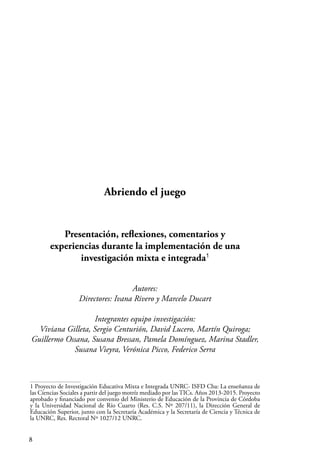 8
Abriendo el juego
Presentación, reflexiones, comentarios y
experiencias durante la implementación de una
investigación mixta e integrada1
Autores:
Directores: Ivana Rivero y Marcelo Ducart
Integrantes equipo investigación:
Viviana Gilleta, Sergio Centurión, David Lucero, Martín Quiroga;
Guillermo Ossana, Susana Bressan, Pamela Domínguez, Marina Stadler,
Susana Vieyra, Verónica Picco, Federico Serra
1 Proyecto de Investigación Educativa Mixta e Integrada UNRC- ISFD Cba: La enseñanza de
las Ciencias Sociales a partir del juego motríz mediado por las TICs. Años 2013-2015. Proyecto
aprobado y financiado por convenio del Ministerio de Educación de la Provincia de Córdoba
y la Universidad Nacional de Río Cuarto (Res. C.S. Nº 207/11), la Dirección General de
Educación Superior, junto con la Secretaría Académica y la Secretaría de Ciencia y Técnica de
la UNRC, Res. Rectoral Nº 1027/12 UNRC.
 