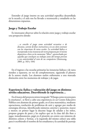 80
Entender al juego inserto en una actividad específica desarrollada
en la escuela y el aula nos ha llevado a reconocerlo y estudiarlo en las
dimensiones expuestas.
Juego y Trabajo Escolar
Es interesante observar sobre la relación entre juego y trabajo escolar
una perspectiva donde:
…se concibe el juego como actividad recreativa o de
descanso, carente de fines instructivos y en un claro contraste
con las situaciones de tarea escolar. La actividad lúdica es
incorporada en las instancias de recreo propuesta por el mismo
dispositivo o bien en los momentos “libres”, aprovechados por
aquellos que concluyen sus trabajos antes del tiempo previsto
o con anterioridad al resto de sus compañeros (Aizencang,
2005, p. 103 y 104)
En el ingreso a las escuelas primarias las instancias lúdicas y de tarea
tienden a separarse, en vez de complementarse, siguiendo el planteo
de la autora citada. Los alumnos suelen enfrentarse a una marcada
distinción entre los momentos de trabajar y de jugar.
Experiencia Áulica y valoración del juego en distintos
niveles educativos. Describiendo la experiencia…
Enelmarcodelproyectomixtointegrado“ElJuegocomorecursopara
la enseñanza”, se llevó a cabo una experiencia en un Centro Educativo
Público con alumnos de primer grado, en el área matemática, mediante
operaciones, resolución de problemas de unir y agregar por medio de
estrategias diversas, identificando números; anterior y posterior, mayor
y menor; en primer lugar la docente luego de saludar a los niños,
propuso grupos de pares y les explico que en la clase del día iban a
jugar, inmediatamente, pegó en el pizarrón un centro con números de
distintos colores y formas, a la izquierda del mismo colocó una tabla
para ir escribiendo el nombre de los estudiantes y la cantidad de puntaje
 