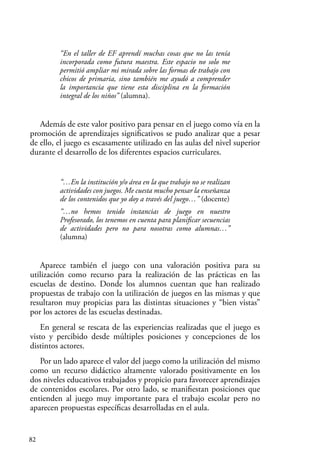 82
“En el taller de EF aprendí muchas cosas que no las tenía
incorporada como futura maestra. Este espacio no solo me
permitió ampliar mi mirada sobre las formas de trabajo con
chicos de primaria, sino también me ayudó a comprender
la importancia que tiene esta disciplina en la formación
integral de los niños” (alumna).
Además de este valor positivo para pensar en el juego como vía en la
promoción de aprendizajes significativos se pudo analizar que a pesar
de ello, el juego es escasamente utilizado en las aulas del nivel superior
durante el desarrollo de los diferentes espacios curriculares.
“…En la institución y/o área en la que trabajo no se realizan
actividades con juegos. Me cuesta mucho pensar la enseñanza
de los contenidos que yo doy a través del juego…” (docente)
“…no hemos tenido instancias de juego en nuestro
Profesorado, los tenemos en cuenta para planificar secuencias
de actividades pero no para nosotras como alumnas…”
(alumna)
Aparece también el juego con una valoración positiva para su
utilización como recurso para la realización de las prácticas en las
escuelas de destino. Donde los alumnos cuentan que han realizado
propuestas de trabajo con la utilización de juegos en las mismas y que
resultaron muy propicias para las distintas situaciones y “bien vistas”
por los actores de las escuelas destinadas.
En general se rescata de las experiencias realizadas que el juego es
visto y percibido desde múltiples posiciones y concepciones de los
distintos actores.
Por un lado aparece el valor del juego como la utilización del mismo
como un recurso didáctico altamente valorado positivamente en los
dos niveles educativos trabajados y propicio para favorecer aprendizajes
de contenidos escolares. Por otro lado, se manifiestan posiciones que
entienden al juego muy importante para el trabajo escolar pero no
aparecen propuestas específicas desarrolladas en el aula.
 