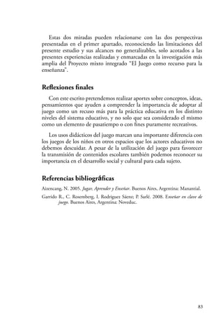 83
Estas dos miradas pueden relacionarse con las dos perspectivas
presentadas en el primer apartado, reconociendo las limitaciones del
presente estudio y sus alcances no generalizables, solo acotados a las
presentes experiencias realizadas y enmarcadas en la investigación más
amplia del Proyecto mixto integrado “El Juego como recurso para la
enseñanza”.
Reflexiones finales
Con este escrito pretendemos realizar aportes sobre conceptos, ideas,
pensamientos que ayuden a comprender la importancia de adoptar al
juego como un recuso más para la práctica educativa en los distinto
niveles del sistema educativo, y no solo que sea considerado el mismo
como un elemento de pasatiempo o con fines puramente recreativos.
Los usos didácticos del juego marcan una importante diferencia con
los juegos de los niños en otros espacios que los actores educativos no
debemos descuidar. A pesar de la utilización del juego para favorecer
la transmisión de contenidos escolares también podemos reconocer su
importancia en el desarrollo social y cultural para cada sujeto.
Referencias bibliográficas
Aizencang, N. 2005. Jugar, Aprender y Enseñar. Buenos Aires, Argentina: Manantial.
Garrido R., C. Rosemberg, I. Rodriguez Sáenz; P. Sarlé. 2008. Enseñar en clave de
juego. Buenos Aires, Argentina: Noveduc.
 