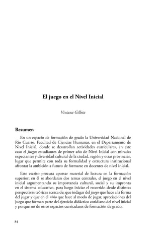 84
El juego en el Nivel Inicial
Viviana Gilleta
Resumen
En un espacio de formación de grado la Universidad Nacional de
Rio Cuarto, Facultad de Ciencias Humanas, en el Departamento de
Nivel Inicial, donde se desarrollan actividades curriculares, en este
caso el Juego: estudiantes de primer año de Nivel Inicial con miradas
expectantes y diversidad cultural de la ciudad, región y otras provincias,
lugar que permite con toda su formalidad y estructura institucional
afrontar la ambición a futuro de formarse en docentes de nivel inicial.
Este escrito procura aportar material de lectura en la formación
superior; en él se abordaran dos temas centrales, el juego en el nivel
inicial argumentando su importancia cultural, social y su impronta
en el sistema educativo, para luego iniciar el recorrido desde distintas
perspectivas teóricas acerca de; que indagar del juego que hace a la forma
del jugar y que en el niño que hace al modo de jugar, apreciaciones del
juego que forman parte del ejercicio didáctico cotidiano del nivel inicial
y porque no de otros espacios curriculares de formación de grado.
 
