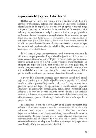 85
Argumentos del juego en el nivel inicial
Hablar sobre el juego, nos permite mirar y analizar desde distintos
campos profesionales, autores que situaron en sus textos audacia e
identificación en la importancia del mismo, en épocas donde el juego
era poca cosa, hoy actualmente, la multiplicidad de teorías acerca
del juego dejan absorto a cualquier lector e invita con perspicacia a
su lectura, dando respuesta y entendimiento de su estudio, ya que
todas ellas aportan desde distintos supuestos teóricos argumentación
suficiente para que el Nivel Inicial, Educación Física y otras campos de
estudio en general; consideremos al juego un término conceptual que
forma parte del ejercicio didáctico del día a día y en todo momento en
particular; en el nivel inicial.
Es así, como el Juego conceptualmente está presente en discursos de
diferentes campos profesionales y todos ellos justifican dicho concepto
desde un conocimiento epistemológico en construcción gradualmente;
interesa aquí el juego en el nivel inicial presente e inquebrantable (no
imagino un lugar, un jardín, una escuela, sin un niño jugando), en
donde comparte su tiempo con otros de su misma edad y adultos, cuya
responsabilidad a veces es educativa y de contención; tiempos cedidos
por su familia motivados por razones educativas, laborales u otras.
A partir de lo descripto se puede decir entonces que el nivel inicial
dejo en el camino y en el olvido al jardín como el espacio institucional
donde se brinda protección y cuidado al pequeño, hoy se sustenta y
presenta como un lugar de aprendizaje y sociabilizador, “jugando
aprenden” a: compartir, comunicarse, relacionarse, responsabilidad
delegada a la seño, rol de una segunda mama, debido a los cambios
sociales y culturales que provocaron estas necesidades; que a veces ese
niño comparte y posee más tiempo, dedicación de la seño que de su
propia familia.
La Educación Inicial en el año 2010, en su diseño curricular hace
referencia al artículo treinta y uno de la convención de los derechos
del niño, donde expresa claramente que el niño tiene derecho a
jugar y a participar en actividades artísticas y culturales se lo toma en
consideración de igual manera que lo hacen algunas organizaciones
internacionales por el derecho de niñas y niños, se puede decir un
momento histórico en el que se fortalece el concepto de juego como
derecho del niño y se sostiene en el nivel inicial.
 