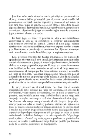 86
Justifican así su razón de ser las teorías psicológicas, que consideran
al juego como actividad primordial para el proceso de desarrollo del
pensamiento, corporal, motriz, cognitivo y psicosocial del niño, ya
que para poder jugar en grupo, solo o con otro, el niño debe poseer:
capacidad mental de procesos de análisis, de combinación, comparación
de acciones, objetivos del juego, de acordar reglas antes de empezar a
jugar y sostener el trato o acuerdo.
Es decir, jugar es poner en práctica su idea y sus capacidades,
comprender la idea de su compañero y construir conjuntamente
una situación personal en común. Cuando el niño juega expresa
sentimientos, situaciones cotidianas, otras veces expresa miedos, tristeza
y problemas; esto le permite ejercer dominio sobre objetos externos que
están a su alcance, cambiar la realidad, repetir lo placentero o no.
Estos procesos presentes dan fuertes argumentos a los núcleos de
aprendizajes prioritarios del nivel inicial, cuya intención es incidir en las
desarticulaciones entre el juego, el aprendizaje y la enseñanza, incitando
el derecho a jugar y aprender jugando. El juego y el conocimiento son
una dualidad, ambas son necesarias, es así como el juego construye
conocimientos, al tiempo que los conocimientos nutren el desarrollo
del juego en sí mismo. Reconocer al juego como fundamental para el
desarrollo del niño es un privilegio de la infancia y uno de sus derechos
exclusivos, pero además, es una necesidad básica que se debe favorecer a
partir de variadas situaciones que posibiliten su evolución y desarrollo.
El juego presente en el nivel inicial nos lleva por el mundo
imaginario del niño, ese niño que juega con la mirada, con acciones de
movimiento, y que encanta estéticamente, con un brillo de creatividad
presente, percibiéndolo en un juego simbólico hasta en un juego más
complejo de reglas, que atrapa a cualquier observador e invita a jugar.
Socialmente debemos pensar que no solo el niño juega; el juego debe
estar presente en todas las edades y podemos disfrutar del mismo con
todas las edades, acaso ¿un adulto que juega con niños, no disfruta igual
o mucho más que un grupo de niños de la misma edad jugando? Todo
depende de la predisposición personal del que juega en todas las etapas
evolutivas del individuo. Atrás queda esta vieja apreciación ”el que juega
puede o debe, es el niño”, hoy todos jugamos, producto de profesionales
que con su estudio y análisis en el juego hicieron posible que formara
parte de los diseños curriculares en la educación.
 
