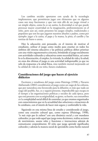 87
Los cambios sociales aportaron con ayuda de la tecnología
implementos, que permitieran jugar con elementos que en algunos
casos son muy fascinantes y que van más allá de un juego virtual o
un simple objeto, como lo es un autito, la diversidad es tal que puede
provocar mayor creatividad en la imaginación, preferentemente en el
niño, pero aun así, están presentes los juegos simples, tradicionales y
populares que son los que jugaron nuestros abuelos y padres, como por
ejemplo: jugar a la casita, el papa y la mama, la pista, el castillo y las
tortitas de barro o arena.
Hoy la educación está pensando, en el intento de motivar al
estudiante, utilizar el juego como medio para enseñar en todos los
ámbitos del sistema educativo y las políticas públicas deben priorizar
con una visión argumentativa concreta, brindando al juego socialmente
con actividades culturales y educativas como necesidad básica, así como
lo es la alimentación, el empleo, la vivienda, la calidad de vida y la salud;
en estas dos últimas el juego es una actividad indispensable ya que no
solo da respuestas a la salud física, sino también mental mejorando así
la calidad de vida de ese niño, futuro ciudadano.
Consideraciones del juego que hacen al ejercicio
didáctico
Escritores y estudiosos del juego como Huizinga (1998) y Navarro
Adelantado (2002) consideraron al juego como un rasgo de las culturas,
que por naturaleza esta favorecido para la difusión; es más que nada un
rasgo del pueblo, fue, es y seguirá presente, impredecible que escapa en
el tiempo a las organizaciones políticas y sociales de cada época, pero
que está presente con su originalidad, su gente, su barrio, sus costumbres
en la complejidad social difícil de controlar; ya que estamos organizados
con conocimientos que en la actualidad dan soluciones a situaciones de
lo cotidiano, con el interés de hacer más segura y confortable la vida.
Siguiendo en esta misma línea de estudio y considerando al juego,
como una creación cultural que, como expresa (Huizinga, 1998),
“es más viejo que la cultura” con una dinámica social y con mandatos
culturales; ya que todo aquel que juega toma decisiones, realiza acciones
de movimiento, asume roles y funciones e interacciona además de
comunicarse corporalmente. El niño que juega aprende significados
culturales y además la manera social de aprenderlo como hecho natural
 