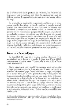 88
de la construcción social: producto de relaciones, sus relaciones de
interacción para comunicarse con otros, la capacidad de jugar, de
disfrutar y dejarse llevar por el momento o presente en el sentido mismo
del juego.
La creatividad e imaginación y apropiación del juego en el niño,
escapa todas las dimensiones universales posibles, la tecnología actual
provoca una estimulación creativa con personajes tan diversos que
desconoce la imaginación del mundo adulto, la creación de roles,
personajes y los características que presentan los juegos hoy, deberían
ser analizados ya que no responden a veces a los deseos del niño actual,
los intereses de un grupo no son los mismos que de otros. ¿Por qué
hablar de juego trabajo, de juego recurso, juego reglado, juego de mesa,
juego motor, juego simbólico, juego de construcción? y no hablar del
juego en sí mismo, ya que todos presentan características similares con
distintas finalidades y objetivos profesionales, sus particularidades son
necesarias de atender para dar respuestas claras y no jugar por jugar.
Pensar en la forma del juego
La necesidad del juego en sí mismo, requiere reflexionar sobre
apreciaciones de la forma y el modo de jugar que (Pavía, 2006)
conjuntamente con otros autores15
, hacen referencia en su libro “Jugar
de un Modo lúdico”.
Forma constituyen una variable fundamental para comprender
el juego que aquí interesa: la forma pertenece al orden estricto de la
actividad (el término “juego” como sustantivo: el juego, los juegos)
así lo expresa Pavía, en la forma plantea la configuración general del
juego, reafirmando el sentido propio de cada juego, único y singular,
su presentación y desarrollo, las reglas básicas con sus variaciones y
adaptaciones; capacidad de distinguir un juego de persecución como
las manchas o quitarle la cola al zorro y un juego de ronda, como los
tradicionales tira pelito y gallito ciego. La forma presenta cambios que
dependen de la negociación de reglas de los jugadores, se puede decir
acuerdos o pactos lúdicos que trenza y fusiona las relaciones .del jugador
con los otros.
15 Obra con diversidad de autores Argentinos estudiosos del juego, entre ellos Ivana Rivero,
Sergio Centurión docentes de la UNRC, que hicieron sus aportes con propuestas de gran
interés para los educadores.
 