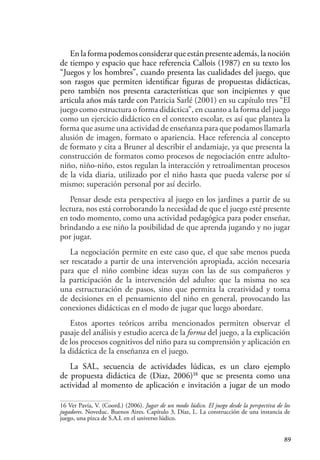 89
En la forma podemos considerar que están presente además, la noción
de tiempo y espacio que hace referencia Callois (1987) en su texto los
“Juegos y los hombres”, cuando presenta las cualidades del juego, que
son rasgos que permiten identificar figuras de propuestas didácticas,
pero también nos presenta características que son incipientes y que
articula años más tarde con Patricia Sarlé (2001) en su capítulo tres “El
juego como estructura o forma didáctica”, en cuanto a la forma del juego
como un ejercicio didáctico en el contexto escolar, es así que plantea la
forma que asume una actividad de enseñanza para que podamos llamarla
alusión de imagen, formato o apariencia. Hace referencia al concepto
de formato y cita a Bruner al describir el andamiaje, ya que presenta la
construcción de formatos como procesos de negociación entre adulto-
niño, niño-niño, estos regulan la interacción y retroalimentan procesos
de la vida diaria, utilizado por el niño hasta que pueda valerse por sí
mismo; superación personal por así decirlo.
Pensar desde esta perspectiva al juego en los jardines a partir de su
lectura, nos está corroborando la necesidad de que el juego esté presente
en todo momento, como una actividad pedagógica para poder enseñar,
brindando a ese niño la posibilidad de que aprenda jugando y no jugar
por jugar.
La negociación permite en este caso que, el que sabe menos pueda
ser rescatado a partir de una intervención apropiada, acción necesaria
para que el niño combine ideas suyas con las de sus compañeros y
la participación de la intervención del adulto: que la misma no sea
una estructuración de pasos, sino que permita la creatividad y toma
de decisiones en el pensamiento del niño en general, provocando las
conexiones didácticas en el modo de jugar que luego abordare.
Estos aportes teóricos arriba mencionados permiten observar el
pasaje del análisis y estudio acerca de la forma del juego, a la explicación
de los procesos cognitivos del niño para su comprensión y aplicación en
la didáctica de la enseñanza en el juego.
La SAL, secuencia de actividades lúdicas, es un claro ejemplo
de propuesta didáctica de (Diaz, 2006)16
que se presenta como una
actividad al momento de aplicación e invitación a jugar de un modo
16 Ver Pavía, V. (Coord.) (2006). Jugar de un modo lúdico. El juego desde la perspectiva de los
jugadores. Noveduc. Buenos Aires. Capítulo 3, Díaz, L. La construcción de una instancia de
juego, una pizca de S.A.L en el universo lúdico.
 