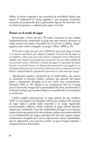 90
lúdico, la misma responde a una secuencia de actividades lúdicas que
supera lo tradicional al iniciar jugando y que propone invitación,
escenarios de preparación previa generando espacios de diversión, con
un clima de permiso y confianza para jugar en el niño.
Pensar en el modo de jugar
Retomando a Pavía nos dice “El modo constituye la otra variable
fundamental para comprender el juego que aquí interesa: pertenece al
orden estricto del sujeto (vinculado con el uso de la palabra “juego”
jugador como verbo conjugado: yo juego)” (Pavía, 2006, p. 45).
Pensando en algo más que una cualidad de aquel que juega, el modo
es la manera particular que adopta el jugador al momento de jugar así
lo establece, aclara, que no es una manera cualquiera sino la libremente
elegida, que expresa una perspectiva personal y que no opera aislada de
un contexto social e histórico, el deseo de jugar, la capacidad de poder
hacerlo, la actitud; hacen a la disposición personal de ese jugador y en
esa disposición personal atrevernos a plantear ciertos componentes de lo
lúdico, (subjetividad de apropiación personal en cada niño que juega).
Apropiación singular y particular de un modo lúdico, que merece
su aclaración el término Lúdico: cultismo que procede del ludere
latino y permaneció dormido en el uso, hasta muy recientemente.
(Navarro, 2002, p. 36). Quizás es un componente clave en el juego
para la formación integral de la personalidad del niño, permitiendo su
evolución normal, que esta descuidada y no considerada en la enseñanza
y socialmente.
Lúdico, palabra perteneciente al juego además de que (Caillois,
1987) en Los Juegos y los Hombres utilizo para clasificar dos maneras
de jugar ludus y paidia; ludus responde a un juego organizado,
autocontrolado, reflexivo. Paidia responde al juego infantil alocado,
espontaneo, arrebatado. Estas dos modalidades de jugar es la incipiente
característicasquepresentalavidacotidiana,ambassepresentantambién
en la cotidianeidad del juego; necesidad del niño por superar etapas,
satisfacciones otorgadas por nuevas experiencias, nuevos aprendizajes,
para la adaptación a los procesos sociales, ya que el juego responde a
comportamientos relacionales. .
 