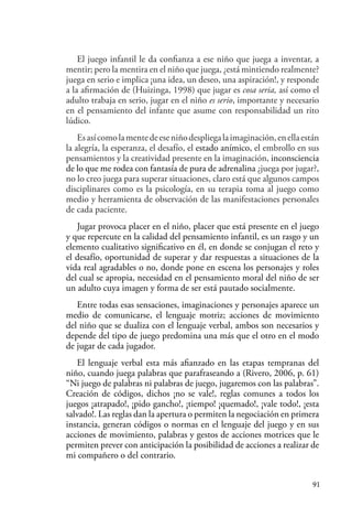 91
El juego infantil le da confianza a ese niño que juega a inventar, a
mentir; pero la mentira en el niño que juega, ¿está mintiendo realmente?
juega en serio e implica ¡una idea, un deseo, una aspiración!, y responde
a la afirmación de (Huizinga, 1998) que jugar es cosa seria, así como el
adulto trabaja en serio, jugar en el niño es serio, importante y necesario
en el pensamiento del infante que asume con responsabilidad un rito
lúdico.
Esasícomolamentedeeseniñodespliegalaimaginación,enellaestán
la alegría, la esperanza, el desafío, el estado anímico, el embrollo en sus
pensamientos y la creatividad presente en la imaginación, inconsciencia
de lo que me rodea con fantasía de pura de adrenalina ¿juega por jugar?,
no lo creo juega para superar situaciones, claro está que algunos campos
disciplinares como es la psicología, en su terapia toma al juego como
medio y herramienta de observación de las manifestaciones personales
de cada paciente.
Jugar provoca placer en el niño, placer que está presente en el juego
y que repercute en la calidad del pensamiento infantil, es un rasgo y un
elemento cualitativo significativo en él, en donde se conjugan el reto y
el desafío, oportunidad de superar y dar respuestas a situaciones de la
vida real agradables o no, donde pone en escena los personajes y roles
del cual se apropia, necesidad en el pensamiento moral del niño de ser
un adulto cuya imagen y forma de ser está pautado socialmente.
Entre todas esas sensaciones, imaginaciones y personajes aparece un
medio de comunicarse, el lenguaje motriz; acciones de movimiento
del niño que se dualiza con el lenguaje verbal, ambos son necesarios y
depende del tipo de juego predomina una más que el otro en el modo
de jugar de cada jugador.
El lenguaje verbal esta más afianzado en las etapas tempranas del
niño, cuando juega palabras que parafraseando a (Rivero, 2006, p. 61)
“Ni juego de palabras ni palabras de juego, jugaremos con las palabras”.
Creación de códigos, dichos ¡no se vale!, reglas comunes a todos los
juegos ¡atrapado!, ¡pido gancho!, ¡tiempo! ¡quemado!, ¡vale todo!, ¡esta
salvado!. Las reglas dan la apertura o permiten la negociación en primera
instancia, generan códigos o normas en el lenguaje del juego y en sus
acciones de movimiento, palabras y gestos de acciones motrices que le
permiten prever con anticipación la posibilidad de acciones a realizar de
mi compañero o del contrario.
 