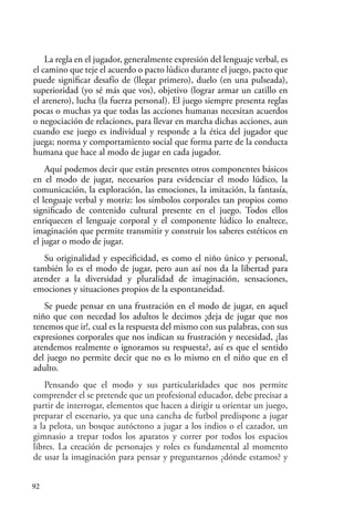 92
La regla en el jugador, generalmente expresión del lenguaje verbal, es
el camino que teje el acuerdo o pacto lúdico durante el juego, pacto que
puede significar desafío de (llegar primero), duelo (en una pulseada),
superioridad (yo sé más que vos), objetivo (lograr armar un catillo en
el arenero), lucha (la fuerza personal). El juego siempre presenta reglas
pocas o muchas ya que todas las acciones humanas necesitan acuerdos
o negociación de relaciones, para llevar en marcha dichas acciones, aun
cuando ese juego es individual y responde a la ética del jugador que
juega; norma y comportamiento social que forma parte de la conducta
humana que hace al modo de jugar en cada jugador.
Aquí podemos decir que están presentes otros componentes básicos
en el modo de jugar, necesarios para evidenciar el modo lúdico, la
comunicación, la exploración, las emociones, la imitación, la fantasía,
el lenguaje verbal y motriz: los símbolos corporales tan propios como
significado de contenido cultural presente en el juego. Todos ellos
enriquecen el lenguaje corporal y el componente lúdico lo enaltece,
imaginación que permite transmitir y construir los saberes estéticos en
el jugar o modo de jugar.
Su originalidad y especificidad, es como el niño único y personal,
también lo es el modo de jugar, pero aun así nos da la libertad para
atender a la diversidad y pluralidad de imaginación, sensaciones,
emociones y situaciones propios de la espontaneidad.
Se puede pensar en una frustración en el modo de jugar, en aquel
niño que con necedad los adultos le decimos ¡deja de jugar que nos
tenemos que ir!, cual es la respuesta del mismo con sus palabras, con sus
expresiones corporales que nos indican su frustración y necesidad, ¿las
atendemos realmente o ignoramos su respuesta?, así es que el sentido
del juego no permite decir que no es lo mismo en el niño que en el
adulto.
Pensando que el modo y sus particularidades que nos permite
comprender el se pretende que un profesional educador, debe precisar a
partir de interrogar, elementos que hacen a dirigir u orientar un juego,
preparar el escenario, ya que una cancha de futbol predispone a jugar
a la pelota, un bosque autóctono a jugar a los indios o el cazador, un
gimnasio a trepar todos los aparatos y correr por todos los espacios
libres. La creación de personajes y roles es fundamental al momento
de usar la imaginación para pensar y preguntarnos ¿dónde estamos? y
 