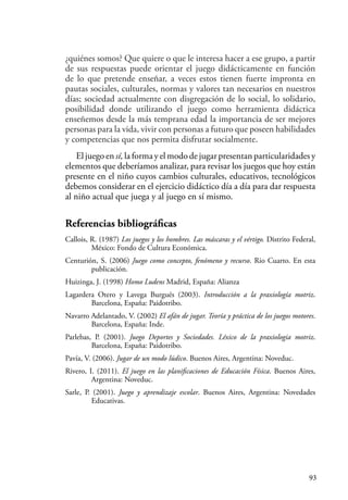 93
¿quiénes somos? Que quiere o que le interesa hacer a ese grupo, a partir
de sus respuestas puede orientar el juego didácticamente en función
de lo que pretende enseñar, a veces estos tienen fuerte impronta en
pautas sociales, culturales, normas y valores tan necesarios en nuestros
días; sociedad actualmente con disgregación de lo social, lo solidario,
posibilidad donde utilizando el juego como herramienta didáctica
enseñemos desde la más temprana edad la importancia de ser mejores
personas para la vida, vivir con personas a futuro que poseen habilidades
y competencias que nos permita disfrutar socialmente.
El juego en sí, la forma y el modo de jugar presentan particularidades y
elementos que deberíamos analizar, para revisar los juegos que hoy están
presente en el niño cuyos cambios culturales, educativos, tecnológicos
debemos considerar en el ejercicio didáctico día a día para dar respuesta
al niño actual que juega y al juego en sí mismo.
Referencias bibliográficas
Callois, R. (1987) Los juegos y los hombres. Las máscaras y el vértigo. Distrito Federal,
México: Fondo de Cultura Económica.
Centurión, S. (2006) Juego como concepto, fenómeno y recurso. Rio Cuarto. En esta
publicación.
Huizinga, J. (1998) Homo Ludens Madrid, España: Alianza
Lagardera Otero y Lavega Burgués (2003). Introducción a la praxiología motriz.
Barcelona, España: Paidotribo.
Navarro Adelantado, V. (2002) El afán de jugar. Teoría y práctica de los juegos motores.
Barcelona, España: Inde.
Parlebas, P. (2001). Juego Deportes y Sociedades. Léxico de la praxiologia motriz.
Barcelona, España: Paidotribo.
Pavía, V. (2006). Jugar de un modo lúdico. Buenos Aires, Argentina: Noveduc.
Rivero, I. (2011). El juego en las planificaciones de Educación Física. Buenos Aires,
Argentina: Noveduc.
Sarle, P. (2001). Juego y aprendizaje escolar. Buenos Aires, Argentina: Novedades
Educativas.
 