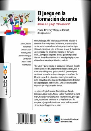 Ivana Rivero y Marcelo Ducart
(Compiladores)
UniR o
editora
Universidad Nacional
de Río Cuarto
e-bo k
Intentando superar los prejuicios academicistas para salir al
encuentro de lo otro presente en los otros, este texto reúne
escritos producidos en el marco de un proyecto de investiga-
ción mixta e integrada entre la Dirección General de Enseñanza
Superior (DGES) y la Universidad Nacional de Río Cuarto
(UNRC). Se respetan los puntos de vista que emergen en el
colectivo desde el uso legítimo de la actitud pedagógica como
arista de la democracia participativa e inclusiva.
¿Qué saben y qué se enseña en las casas de Formación Docente
sobre la utilización del juego como recurso didáctico?, ¿cuál es
el horizonte bibliográfico que se consulta?, ¿puede el juego
constituirse en una herramienta eficaz para la enseñanza de
diferentes áreas de la educación escolar?, ¿tiene suficiente
fuerza innovadora como para revertir el agotamiento de ciertas
lógicas pedagógicas tradicionales?. Estas son algunas de las
preguntas que subyacen en los escritos.
Los autores (Sergio Centurión, Martín Quiroga, Pamela
Dominguez, David Lucero, Marina Stadler,Viviana Gilleta, Ivana
Rivero, Marcelo Ducart) comparten sus preferencias, preocupa-
ciones, ocupaciones cotidianas en la desafiante tarea de
incorporar el juego en la enseñanza. Juntos pudimos cumplir
este sueño que hoy ponemos a rodar.
Colección
Académico-Científica
SergioCenturión
IvanaRivero
MarceloDucart
MartínQuiroga
PamelaDominguez
DavidLucero
MarinaStadler
VivianaGilleta
Eljuegoenla
formacióndocente
Acercadeljuegocomorecurso
 