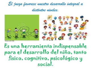 El juego favorece nuestro desarrollo integral a
distintos niveles.

Es una herramienta indispensable
para el desarrollo del niño, tanto
físico, cognitivo, psicológico y
social.

 