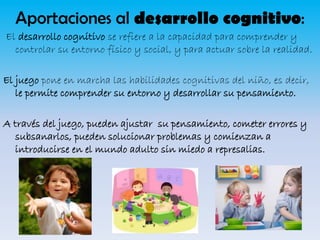Aportaciones al desarrollo cognitivo:
El desarrollo cognitivo se refiere a la capacidad para comprender y
controlar su entorno físico y social, y para actuar sobre la realidad.
El juego pone en marcha las habilidades cognitivas del niño, es decir,
le permite comprender su entorno y desarrollar su pensamiento.

A través del juego, pueden ajustar su pensamiento, cometer errores y
subsanarlos, pueden solucionar problemas y comienzan a
introducirse en el mundo adulto sin miedo a represalias.

 