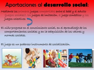 Aportaciones al desarrollo social:
Mediante los primeros juegos compartidos entre el bebé y el adulto
(juegos sociales), los juegos de imitación, el juego simbólico y los
juegos colectivos
El niño progresa en el conocimiento social, en el aprendizaje de los
comportamientos sociales y en la adquisición de los valores y
normas sociales.
El juego es un poderoso instrumento de socialización.

 