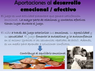 Aportaciones al desarrollo
emocional / afectivo
El juego es una actividad placentera que genera satisfacción
emocional. La mayor parte de relaciones y contactos afectivos
tienen lugar durante el juego.
El niño a través del juego exterioriza sus emociones, su agresividad y
su sexualidad. El juego fomenta la autoestima y la autoconfianza
en sí mismo (gracias a las secuencias repetidas de éxito). Además,
es un medio para aprender a solucionar conflictos.
Contribuye al equilibrio emocional

 