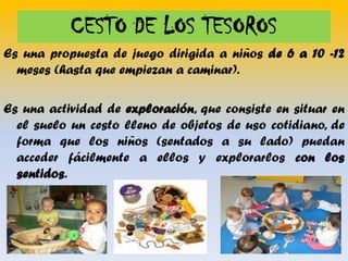 CESTO DE LOS TESOROS
Es una propuesta de juego dirigida a niños de 6 a 10 -12
meses (hasta que empiezan a caminar).
Es una actividad de exploración, que consiste en situar en
el suelo un cesto lleno de objetos de uso cotidiano, de
forma que los niños (sentados a su lado) puedan
acceder fácilmente a ellos y explorarlos con los
sentidos.

 