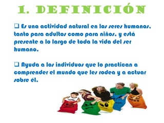 1. DEFINICIÓN
 Es una actividad natural en los seres humanos,
tanto para adultos como para niños, y está
presente a lo largo de toda la vida del ser
humano.
 Ayuda a los individuos que lo practican a
comprender el mundo que les rodea y a actuar
sobre él.

 