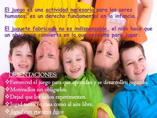 El juego es una actividad necesaria para los seres
humanos; es un derecho fundamental en la infancia.
El juguete fabricado no es indispensable, el niño hace que
un objeto se convierta en lo que necesite para jugar.

 ORIENTACIONES:

Favoreced el juego para que aprendan y se desarrollen jugando.
Motivadlos sin obligarlos.
Dejad que los niños experimenten.
Jugad tanto en casa como al aire libre.
Jugad con vuestros hijos

 