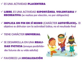  ES UNA ACTIVIDAD PLACENTERA
 LIBRE, ES UNA ACTIVIDAD ESPONTÁNEA, VOLUNTARIA Y
RECREATIVA (se realiza por elección, no por obligación)
 IMPLICA UN FIN EN SÍ MISMO (CARÁCTER AUTOTÉLICO). El
objetivo es disfrutar con la actividad lúdica, no el resultado final

 TIENE CARÁCTER UNIVERSAL
 SE DESARROLLA EN UNA REALIDAD FICTICIA (ensaya posibilidades futuras de su vida adulta)
 FAVORECE LA SOCIALIZACIÓN

 