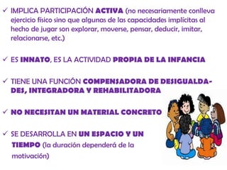  IMPLICA PARTICIPACIÓN ACTIVA (no necesariamente conlleva
ejercicio físico sino que algunas de las capacidades implícitas al
hecho de jugar son explorar, moverse, pensar, deducir, imitar,
relacionarse, etc.)
 ES INNATO, ES LA ACTIVIDAD PROPIA DE LA INFANCIA
 TIENE UNA FUNCIÓN COMPENSADORA DE DESIGUALDADES, INTEGRADORA Y REHABILITADORA
 NO NECESITAN UN MATERIAL CONCRETO

 SE DESARROLLA EN UN ESPACIO Y UN
TIEMPO (la duración dependerá de la
motivación)

 