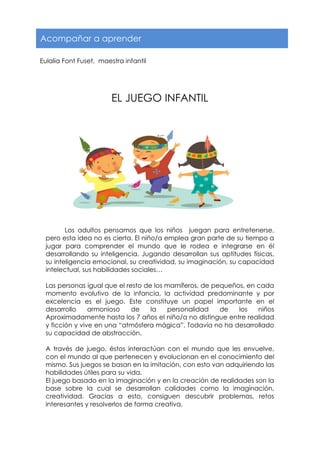  
	
  
EL JUEGO INFANTIL
	
  
	
  
	
  
	
  
	
  
	
  
	
  
	
  
	
  
	
  
	
  
	
  
	
  
Los adultos pensamos que los niños juegan para entretenerse,
pero esta idea no es cierta. El niño/a emplea gran parte de su tiempo a
jugar para comprender el mundo que le rodea e integrarse en él
desarrollando su inteligencia. Jugando desarrollan sus aptitudes físicas,
su inteligencia emocional, su creatividad, su imaginación, su capacidad
intelectual, sus habilidades sociales…
Las personas igual que el resto de los mamíferos, de pequeños, en cada
momento evolutivo de la infancia, la actividad predominante y por
excelencia es el juego. Este constituye un papel importante en el
desarrollo armonioso de la personalidad de los niños
Aproximadamente hasta los 7 años el niño/a no distingue entre realidad
y ficción y vive en una “atmósfera mágica”. Todavía no ha desarrollado
su capacidad de abstracción.
A través de juego, éstos interactúan con el mundo que les envuelve,
con el mundo al que pertenecen y evolucionan en el conocimiento del
mismo. Sus juegos se basan en la imitación, con esto van adquiriendo las
habilidades útiles para su vida.
El juego basado en la imaginación y en la creación de realidades son la
base sobre la cual se desarrollan calidades como la imaginación,
creatividad. Gracias a esto, consiguen descubrir problemas, retos
interesantes y resolverlos de forma creativa.
Acompañar a aprender
Eulalia Font Fuset, maestra infantil
 