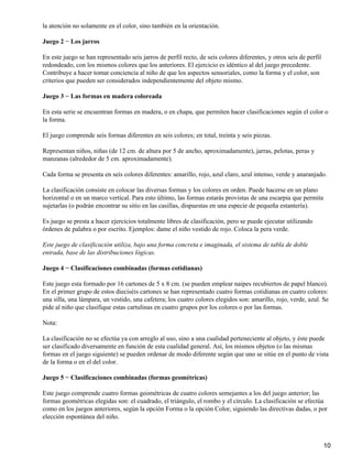 la atención no solamente en el color, sino también en la orientación.
Juego 2 − Los jarros
En este juego se han representado seis jarros de perfil recto, de seis colores diferentes, y otros seis de perfil
redondeado, con los mismos colores que los anteriores. El ejercicio es idéntico al del juego precedente.
Contribuye a hacer tomar conciencia al niño de que los aspectos sensoriales, como la forma y el color, son
criterios que pueden ser considerados independientemente del objeto mismo.
Juego 3 − Las formas en madera coloreada
En esta serie se encuentran formas en madera, o en chapa, que permiten hacer clasificaciones según el color o
la forma.
El juego comprende seis formas diferentes en seis colores; en total, treinta y seis piezas.
Representan niños, niñas (de 12 cm. de altura por 5 de ancho, aproximadamente), jarras, pelotas, peras y
manzanas (alrededor de 5 cm. aproximadamente).
Cada forma se presenta en seis colores diferentes: amarillo, rojo, azul claro, azul intenso, verde y anaranjado.
La clasificación consiste en colocar las diversas formas y los colores en orden. Puede hacerse en un plano
horizontal o en un marco vertical. Para esto último, las formas estarás provistas de una escarpia que permita
sujetarlas (o podrán encontrar su sitio en las casillas, dispuestas en una especie de pequeña estantería).
Es juego se presta a hacer ejercicios totalmente libres de clasificación, pero se puede ejecutar utilizando
órdenes de palabra o por escrito. Ejemplos: dame el niño vestido de rojo. Coloca la pera verde.
Este juego de clasificación utiliza, bajo una forma concreta e imaginada, el sistema de tabla de doble
entrada, base de las distribuciones lógicas.
Juego 4 − Clasificaciones combinadas (formas cotidianas)
Este juego esta formado por 16 cartones de 5 x 8 cm. (se pueden emplear naipes recubiertos de papel blanco).
En el primer grupo de estos dieciséis cartones se han representado cuatro formas cotidianas en cuatro colores:
una silla, una lámpara, un vestido, una cafetera; los cuatro colores elegidos son: amarillo, rojo, verde, azul. Se
pide al niño que clasifique estas cartulinas en cuatro grupos por los colores o por las formas.
Nota:
La clasificación no se efectúa ya con arreglo al uso, sino a una cualidad perteneciente al objeto, y éste puede
ser clasificado diversamente en función de esta cualidad general. Así, los mismos objetos (o las mismas
formas en el juego siguiente) se pueden ordenar de modo diferente según que uno se sitúe en el punto de vista
de la forma o en el del color.
Juego 5 − Clasificaciones combinadas (formas geométricas)
Este juego comprende cuatro formas geométricas de cuatro colores semejantes a los del juego anterior; las
formas geométricas elegidas son: el cuadrado, el triángulo, el rombo y el círculo. La clasificación se efectúa
como en los juegos anteriores, según la opción Forma o la opción Color, siguiendo las directivas dadas, o por
elección espontánea del niño.
10
 