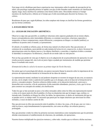 Este juego sirvió a Kuhlman para hacer experiencias muy interesantes sobre la rapidez de percepción de los
niños; este psicólogo exploraba primero la rapidez con que el niño formaba cuatro montones sin clasificación
alguna; luego, hacia clasificar las cartulinas como hemos dicho antes. Descontaba entonces el tiempo
mecánico de clasificación y obtenía así el tiempo que el niño necesitaba para discernir las formas y los
colores.
Resaltemos de paso que, según Kuhlman, los niños emplean más tiempo en clasificar las formas geométricas
que las formas cotidianas.
2. JUEGOS DIDÁCTICOS
2.1.− JUEGOS DE INICIACIÓN ARITMÉTICA
Observar es algo más que percibir; es establecer relaciones entre aspectos graduados de un mismo objeto,
buscar correspondencias entre intensidades diferentes; es constatar sucesiones, relaciones espaciales y
temporales; es hacer comparaciones, anotar diferencias y semejanzas en bloque o en detalle (análisis); es
establecer un puente entre el mundo y el pensamiento.
El cálculo y la medida se refieren, pues, de forma muy natural a la observación. Hay que procurar, al
comienzo de su enseñanza, sacar partido en cada instante de la función de comparación, es decir, favorecer las
aproximaciones entre los objetos nuevos y los objetos familiares y conocidos, e impulsar al niños a constatar
la identidad, la semejanza o la diferencia, y hacerlo de un modo cada vez más preciso.
Pero no hay que perder de vista que el objetivo no es la adquisición de un procedimiento de operación, lo cual
resulta accesorio aunque útil, sino la de un juicio lógico ayudado por instrumentos de medida que permitan
hacer el resultado más exacto.
(Extracto de la obra Le calcul et la mesure au prémier degré de l'école Decroly).
Sin entrar aquí en la psicología del cálculo, nos parece necesario llamar la atención sobre la importancia de los
procesos de representación mental en la formación de las ideas de número.
La representación mental, mediante la cual podemos despertar en nosotros la imagen de una cosa, en ausencia
de esta, con la simple visión o audición de la palabra que se le designa, está en la base de la formación de los
juicios y conceptos propios. Nuestros esfuerzos deben tender, en la educación intelectual, a provocar y
desarrollar esta evocación, a fin de suministrar al niño materiales abundantes, precisos y ricos, que le sirvan
para construir sus conceptos de unidad y de clasificación.
Todos los que se han acercado un poco a los niños retrasados saben cómo les falta esta representación mental
y cómo en la mayor parte de ellos la palabra y la frase no despiertan más que la imagen vaga, confusa o a
menudo nula. Enseñarles en bloque las cifras, las tablas, las operaciones, es darles un instrumento del que no
se pueden servir; es trabajo inútil. Es necesario que pasen por las etapas anteriores que atraviesan los niños
normales, a veces sin darnos cuenta de ello.
Hay que provocar en ellos una asociación entre la palabra y la idea o las cosas, a fin de que, una vez vista u
oída la primera, surja inmediatamente la representación, casi como un reflejo, sin esfuerzo penoso y
prolongado.
Hay que presentar a todos los niños las primeras nociones matemáticas como manipulaciones que les permiten
abordar concretamente el establecimiento de relaciones, de cantidades, de operaciones.
Nosotros hemos multiplicado los ejercicios motores y, sobre todo, visuales que se refieren a dichas nociones.
11
 