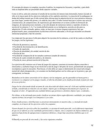 El concepto de número es complejo; necesita el análisis, la comparación frecuente y repetida, y para darle
toda su amplitud debe ser presentado desde aspectos variados.
Como es obvio, antes de comenzar el estudio de las nociones de número más elementales, hemos iniciado al
niño en la mayor parte de los ejercicios indicados en los capítulos anteriores. La mayoría de los pedagogos no
dudan del trabajo mental que el niño normal debe efectuar para la adquisición de los cinco primeros números,
que tiene lugar, cuando más pronto, a la edad de cinco años. El niños normal hace por sí mismo una serie de
constataciones, de comparaciones, de experiencias que determinan en su tierno cerebro la formación de
imágenes, de representaciones mentales, y tan sólo después de numerosos tanteos y repetidos olvidos la
noción de los números 3, 4 y 5 se instala definitivamente en su inteligencia; necesita un año para su
adquisición. El niño retrasado, apático, torpe, no hace por sí mismo ninguna experiencia; hay que
proporcionarle, pues, constantemente excitaciones exteriores adecuadas, a fin de que encuentre un alimento
intelectual preparado y fácil de asimilar.
Las etapas por las que pasa el niño para adquirir las nociones de los números, a raíz de las cuales se clasifican
los juegos, son las siguientes:
Noción de presencia y ausencia.•
Facultad de discriminación y de identificación.•
Estadio de repetición•
Noción de pluralidad y de unidad, noción de dos•
Noción de tres.•
Facultad de comparación de los tamaños continuos (estadio de síntesis).•
Noción de cuatro (estadio de análisis y de síntesis).•
Noción de cinco; primera noción de la fracción.•
Los ejercicios del comienzo son el tema de juegos de conjunto; consisten en mostrar objetos conocidos e
interesantes y ocultarlos luego en un rincón de la sala de juego o del patio de recreo, prometiendo una pequeña
recompensa a quien lo encuentre. Para buscar, el niño debe ser capaz evidentemente de conservarla imagen
mental del objeto desaparecido, y se constata con facilidad quiénes son los niños que no la poseen y que, por
consiguiente, no buscan.
Basándose en los datos sensoriales de los objetos o de las imágenes, que ha aprendido en buena parte a
reconocer y a comparar en los juegos visuales, el niño ha abordado ya la clasificación desde el punto de vista
de su uso práctico.
Luego los ha relacionado desde un punto de vista disociado del objeto como tal: el de una cualidad sensorial
aislada, considerada en relación con este objeto: objetos que se distinguen únicamente por el grosor, la
longitud, el color...O siguiendo una cualidad idéntica que pertenece a distintos objetos rojos, o redondos...
Por último, se ha entrenado para poder clasificar un mismo objeto según diferentes cualidades; por ejemplo,
separar formas con arreglo a su semejanza o a su color.
Estas clasificaciones y distribuciones se practican intensamente en nuestros días, y a menudo de modo
complejo, en el marco de los ejercicios sobre los conjuntos.
Vienen después los ejercicio sobre las cantidades; se ejecutan de modo parecido, con la diferencia importante
de que no se refieren ya a las cualidades pertenecientes a objetos, sino a conjuntos de objetos (números), que
aparecen bajo forma de agrupaciones (conjuntos) idénticas, y luego bajo una forma simbólica que es el
número.
O.Decroly no procede de otro modo, y las series siguientes estudian:
12
 