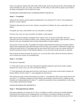 menos, seis grupos de objetos para cada casilla. Sobre la tapa, encima de cada una de ellas, hemos pintado una
mano mostrando uno, dos, tres, cuatro, cinco dedos. El niño coloca en cada casilla los grupos cuyos números
de objetos corresponden al de los dedos de la mano.
JUEGOS RELACIONADOS CON LAS OPERACIONES CONCRETAS
Juego 1 − Los paisajes
Aplicación de la adición, primera etapa de multiplicación. Tres cartones de 25 x 20 cm. Llevan pintado un
paisaje en su parte superior.
El primero representa una casa con tres ventanas y una puerta, tres árboles, dos vacas, cuatro pollo y cinco
pájaros.
El segundo, dos casas, cuatro árboles, una vaca, dos pollos y seis pájaros.
El tercero, dos vacas, tres casas, tres pollos, dos árboles y cuatro pájaros.
Bajo cada uno de estos paisajes se disponen nueve cajones vacíos, en los que el niño debe colocar los
cartoncitos que llevan el número de árboles, casas, ventanas, puertas, pollos, pájaros, patas de pollos, cuernos,
patas de vacas, que corresponden al de los temas representados en la parte superior.
Este ejercicio se hace sin cifras; el resultado está siempre representad intuitivamente por los propios objetos ;
algunos niños experimentan gran dificultad para retener las cifras y para expresar verbalmente el número que
conocen de modo intuitivo. Es una laguna que hay que intentar llenar, pero a la que no se puede sacrificar el
desarrollo puramente mental. El niño pequeño adquiere a veces una noción mucho antes que su expresión.
Para el cálculo de número de patas, de cuernos, etc., se invita al niño a hacer adición de términos idénticos;
esto le iniciará, poco a poco, en la multiplicación.
Juego 2 − Las cintas
Este ejercicio comprende:
1º. Cintas rojas (el rojo es el color que más gusta) de longitudes progresivas que llevan cosidos a iguales
distancias tres, cuatro, cinco, seis, siete, ocho botones blancos.
2º. Cintas ligeramente más largas que la que lleva ocho botones: en estas cintas se han cosido un número de
botones idéntico al de las cintas n.º 1, pero agrupados de modo diverso.
Para realizar este juego, el niño coloca primero las cintas n.º 1 en progresión sobre la mesa; luego toma al azar
una cinta n.º 2 y, haciendo un pliegue en la parte desprovista de botones, aproxima éstos y compara la suma
obtenida con la representada por las cintas n.º 1. cuando ha encontrado la cinta correspondiente, el niño coloca
la suya debajo suprimiendo el pliegue.
JUEGOS DE OPERACIÓN ARITMÉTICA
Juego 1 − Descomposición por adición
Este juego comprende seis cartones de 25 x 20 cm., divididos en sentido vertical en seis casillas alargadas.
Cada una de éstas cuenta con tres compartimentos. En el primero se encuentra el dibujo de un número
determinado de pequeñas pelotas; el segundo está vacío: va destinado a contener un cartoncito que lleva el
14
 