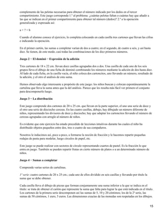 complemento de las pelotas necesarias para obtener el número indicado por los dedos en el tercer
compartimiento. Este juego corresponde:1.º al problema: ¿cuántas pelotas faltan o cuántas hay que añadir a
las que se indican en el primer compartimiento para obtener tal número (dedos)? 2.º a la operación
generalizada y expresada así:
a + ? = b
Cuando el alumno conoce el ejercicio, lo completa colocando en cada casilla tres cartones que llevan las cifras
e indicando la operación.
En el primer cartón, las sumas a completar varían de dos a cuatro; en el segundo, de cuatro a seis, y así hasta
diez. Se tienen, de este modo, casi todas las combinaciones de los diez primeros números.
Juego 2 − El dominó − Expresión de la adición
Tres cartones de 18 x 22 cm. llevan doce casillas agrupadas dos a dos. Una casilla de cada uno de los seis
grupos lleva el dibujo de una ficha de dominó combinando los números mediante la adición de dos hasta diez.
Al lado de cada ficha, en la casilla vacía, el niño coloca dos cartoncitos, uno llevando un número, resultado de
la adición, y el otro el análisis de esta suma.
Hemos observado algo interesante a propósito de este juego: los niños buscan y colocan espontáneamente la
cartulina que lleva la suma antes que la del análisis. Parece que les resulta más fácil ver primero el conjunto
para descomponerlo luego.
Juego 3 − La distribución
Este juego comprende dos cartones de 20 x 25 cm. que llevan en la parte superior, el uno una serie de doce y
el otro una serie de dieciocho cerezas. En las cuatro casillas, debajo, hay dibujado un número diferente de
niños, representando los divisores de doce y dieciocho; hay que adaptar los cartoncitos llevando el número de
cerezas agrupadas con arreglo al número de niños.
Es evidente que este ejercicio ha estado precedido de lecciones intuitivas durante las cuales el niño ha
distribuido objetos pequeños entre dos, tres o cuatro de sus compañeros.
Nosotros le inducimos así, poco a poco, a formarse la noción de fracción y le hacemos repartir pequeñas
rodajas de pasta para modelar, luego círculos de papel, etc.
Este juego se puede realizar con sectores de círculo representando cuartos de pastel. Es la fracción lo que
entra en juego. También se pueden repartir frutas en cierto número de platos o a un determinado número de
niños.
Juego 4 − Sumas a completar
Comprende varias series de cartulinas.
1º serie: cuatro cartones de 20 x 25 cm.; cada uno de ellos dividido en seis casillas y llevando por título la
suma que se debe obtener.
Cada casilla lleva el dibujo de piezas que forman conjuntamente una suma inferior a la que se indica en el
título: se trata de obtener el cartón que represente la suma que falta para lograr la que está indicada en el título.
Los cartones de la primera serie descomponen así las sumas de 5, 10 y 20 céntimos; los de la 2ª serie, las
sumas de 50 céntimos, 1 euro, 5 euros. Las dimensiones exactas de las monedas son respetadas en los dibujos.
15
 
