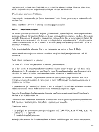 Este juego puede prestarse a un ejercicio escrito en el cuaderno. El niño reproduce primero el dibujo de las
piezas, luego indica en cifras la operación efectuada por adición o por sustracción.
2ª serie: sumas superiores a 20 céntimos.
Los principales cartones son los que forman las sumas de 1 euro a 5 euros, que tienen gran importancia en la
vida corriente.
El niño aprende así a devolver el cambio y a hacer sus pequeñas cuentas.
Juego 5 − Las pequeñas compras
En cartones que llevan por título esta pregunta: ¿cuánto cuestan?, se han dibujado o cosido pequeños objetos
que entran en la vida diaria del niño: bolígrafos, lápices, gomas, cuadernos, caramelos, etc. Estos objetos están
agrupados de dos en dos, de tres en tres, o de cuatro en cuatro, y el niño debe averiguar su precio. Delante de
cada dibujo se ha representado la o las piezas de moneda que indican su precio unitario. El niño debe adaptar
en cada casilla cartoncitos que dan la respuesta al problema; por ejemplo: dos bolígrafos cuestan: 2 veces 10
céntimos = 20 céntimos.
Se invita también al niño a formular de viva voz el enunciado que aparece en forma de dibujo.
Existen además otros juegos que formulan variantes de éste y que tienen por objeto repasar la tabla de
multiplicar.
Puede citarse, como ejemplo, el siguiente:
Un cartón lleva el título: una pera cuesta 50 céntimos, ¿cuánto cuestan?
En las doce casillas de este cartón se ha representado sin orden un número de peras, que varía de 1 a 12. se
adaptan dos series de cartoncitos: los unos llevan las piezas de moneda destinadas a hacer la suma necesaria
para pagar las peras de la casilla; los otros dan la expresión abstracta de la operación a efectuar.
Los alumnos son sometidos a un gran número de ejercicio de este género, porque mucho de ellos son al
principio absolutamente incapaces de representarse el menor problema y, por consiguiente, de encontrar la
operación que conviene.
A veces hay niños que conocían perfectamente la tabla de multiplicar, efectuando sin demasiados errores las
operaciones escritas, pero sin poder resolver solos el problema de compra más simple.
Es preciso desarrollar en ellos la representación mental insuficiente, y podremos conseguirlo mediante la
variedad de los ejercicios intuitivos.
Debemos de crear para nuestros alumnos más avanzados, una serie de ejercicios que constituyen una lección
de la repetición y que tienen como fin ayudarles a medir, evaluar y calcular.
Los alumnos aplican:
Los principios del cálculo mental: multiplicación por 10, 100, 1.000; por 50, 25, 75; por 9, 99, 11, 101, etc.•
La búsqueda de la superficie.•
El conocimiento de la fracción, etc.•
Tales ejercicios permiten dar al niño repeticiones fácilmente controlables y en tanto número como se desee.
16
 