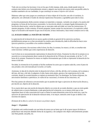 Todo esto no excluye las lecciones vivas en las que el niño maneja, mide, pesa, donde puede tomar un
contacto más íntimo con el procedimiento mismo y adquirir una noción tan exacta como sea posible sobre la
medida cuantitativa de sus cualidades, lo que constituye en suma el objetivo del cálculo.
Debemos saber que estos juegos no constituyen el único objeto de la lección; son sólo el corolario, la
aplicación; son sobretodo el medio de efectuar repeticiones frecuentes y agradables para toda la clase.
La lección propiamente dicha consiste siempre en materiales a manejar, variando con arreglo a los puntos del
programa o al tema de las lecciones ocasionales. La lección de cálculo va siempre ligada íntimamente a la
lección de observación; varían los objetos que se usan para cada actividad, así como las instrucciones. El
maestro pregunta, el niño contesta, él mismo pregunta, toman cuerpo las asociaciones y la expresión verbal.
Aquí es la iniciativa del maestro la que crea la lección, la hace interesante y hace tomar contacto con la vida.
2.2. JUEGOS SOBRE LA NOCIÓN DE TIEMPO
La apreciación de la duración de un suceso queda excluida en general de los ejercicios escolares,
probablemente porque no se han encontrado los medios para introducirla, dada la dificultad de hacer estos
ejercicio prácticos y accesibles a los cerebros infantiles.
Por lo que concierne a las nociones sobre la hora, los días, la semana, los meses y el año, se enseñan más
como nociones verbales que como experiencias de duración.
Leer la hora no es necesariamente representarse la duración de la hora. Enumerar los días de la semana en su
sucesión no es necesariamente darse cuenta de la duración de las 24 horas de una jornada, ni de las 7 x 24
horas de la semana. Enumerar los meses no implica forzosamente que el niño se represente la duración de los
meses ni del año.
Sin duda, la orientación en la jornada se facilita mediante los actos que se repiten cada día, como el paso de
una jornada a otra está marcado por la noche y el sueño.
Asimismo, la idea de la relación entre la duración de la hora y del día, del día y de la semana, de la semana y
del mes, del mes y del año, la adquiere el niño, hasta cierto punto, gracias a las experiencias de la vida
corriente, donde los acontecimientos se repiten en momentos fijos: los domingos, las fiestas religiosas, los
aniversarios familiares o patrióticos, la vuelta de las vacaciones, el retorno de las estaciones, etc.
Pero hay puntos de referencia convencionales que no pueden dar lugar a ejercicios de observación directa y,
por decirlo así, objetiva de la duración.
Si es exacto decir que esta noción de duración objetiva no existe de un modo absoluto y que un cierto grado
de subjetivismo se asocia fatalmente a toda apreciación de la duración, no es menos cierto que es tan
importante hacer al niño consciente de lo que se llama la cuarta dimensión como de las otras tres y que los
ejercicios de apreciación de la duración merecen tanta, si no mayor, atención como la que se dedica a las
nociones de espacio.
(Extracto de la obra Le calcul et la mesure au prémier degré).
Juego 1 − El péndulo
El péndulo está confeccionado con una bolsa de arena con un lastre que le dé un peso mayor (la bolsa se
puede hacer más atrayente dándole forma de un juguete), o de cualquier otro objeto suficientemente pesado:
una fruta grande, una piña, etc.
17
 