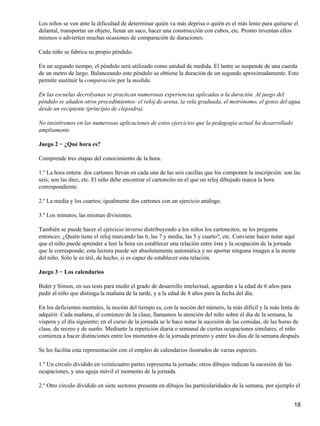 Los niños se ven ante la dificultad de determinar quién va más deprisa o quién es el más lento para quitarse el
delantal, transportar un objeto, llenar un saco, hacer una construcción con cubos, etc. Pronto inventan ellos
mismos o advierten muchas ocasiones de comparación de duraciones.
Cada niño se fabrica su propio péndulo.
En un segundo tiempo, el péndulo será utilizado como unidad de medida. El lastre se suspende de una cuerda
de un metro de largo. Balanceando este péndulo se obtiene la duración de un segundo aproximadamente. Esto
permite sustituir la comparación por la medida.
En las escuelas decrolyanas se practican numerosas experiencias aplicadas a la duración. Al juego del
péndulo se añaden otros procedimientos: el reloj de arena, la vela graduada, el metrónomo, el goteo del agua
desde un recipiente (principio de clepsidra).
No insistiremos en las numerosas aplicaciones de estos ejercicios que la pedagogía actual ha desarrollado
ampliamente.
Juego 2 − ¿Qué hora es?
Comprende tres etapas del conocimiento de la hora.
1.º La hora entera: dos cartones llevan en cada una de las seis casillas que los componen la inscripción: son las
seis; son las diez, etc. El niño debe encontrar el cartoncito en el que un reloj dibujado marca la hora
correspondiente.
2.º La media y los cuartos; igualmente dos cartones con un ejercicio análogo.
3.º Los minutos; las mismas divisiones.
También se puede hacer el ejercicio inverso distribuyendo a los niños los cartoncitos; se les pregunta
entonces: ¿Quién tiene el reloj marcando las 6, las 7 y media, las 5 y cuarto?, etc. Conviene hacer notar aquí
que el niño puede aprender a leer la hora sin establecer una relación entre ésta y la ocupación de la jornada
que le corresponde; esta lectura puede ser absolutamente automática y no aportar ninguna imagen a la mente
del niño. Sólo le es útil, de hecho, si es capaz de establecer esta relación.
Juego 3 − Los calendarios
Bidet y Simon, en sus tests para medir el grado de desarrollo intelectual, aguardan a la edad de 6 años para
pedir al niño que distinga la mañana de la tarde, y a la edad de 8 años para la fecha del día.
En los deficientes mentales, la noción del tiempo es, con la noción del número, la más difícil y la más lenta de
adquirir. Cada mañana, al comienzo de la clase, llamamos la atención del niño sobre el día de la semana, la
víspera y el día siguiente; en el curso de la jornada se le hace notar la sucesión de las comidas, de las horas de
clase, de recreo y de sueño. Mediante la repetición diaria o semanal de ciertas ocupaciones similares, el niño
comienza a hacer distinciones entre los momentos de la jornada primero y entre los días de la semana después.
Se les facilita esta representación con el empleo de calendarios ilustrados de varias especies.
1.º Un círculo dividido en veinticuatro partes representa la jornada; otros dibujos indican la sucesión de las
ocupaciones, y una aguja móvil el momento de la jornada.
2.º Otro círculo dividido en siete sectores presenta en dibujos las particularidades de la semana, por ejemplo el
18
 