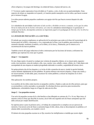oficio religioso y los juegos del domingo, la colada del lunes, el paseo del jueves, etc.
3.º Un tercer cuadro representa el mes dividido en 31 partes, y otro, el año con sus particularidades. Estas
especies de relojes se suspenden en la pared, y el maestro puede manejarlos con los niños, que hacen avanzar
por sí mismos la aguja.
Los niños poseen además pequeños cuadrantes con agujas móviles que hacen avanzar después de cada
lección.
Los calendarios de actividades (referentes al año escolar y divididos en meses y semanas, en los que los niños
llevan la indicación de los hechos relevantes), así como los calendarios meteorológicos recapitulando el
tiempo que ha hecho, desempeñan asimismo un importante papel en la pedagogía de Decroly. (C.f. la obra La
méthode Decroly).
2.3. JUEGOS DE INICIACIÓN A LA LECTURA
El método que nosotros empleamos en aplicación de los principios que están en la base de la psicología de la
lectura parte de la IDEA, interesante y viva, expresada por la frase y por la palabra, para terminar en el
momento deseado, mediante el análisis, en la sílaba y en la letra y, finalmente, por la síntesis en la
reconstrucción de nuevas palabras.
También a través del juego inducimos al niño a interesarse por las lecciones de lectura y utilizamos las
palabras que expresan las cosas que te gustan.
Juego 1 − Los juguetes
En una chapa sujeta a la pared se cuelgan una veintena de pequeños objetos; en su mayor parte, juguetes:
coche, tren mecánico, mesa de muñeca, silla, vaso, camita, vaca, caballo, conejo, silbato, etc. Cada objeto está
acompañado de una etiqueta en madera pirograbada indicando su nombre, suspendida del mismo clavo.
Se quitan primero dos de las etiquetas y se invita al niño a ponerlas de nuevo; siendo la opción limitada,
conoce bastante rápidamente las dos palabras. Se quieta entonces una tercera etiqueta, y luego una cuarta, y
así sucesivamente: el niño debe, pues, reconocer las veinte palabras y colocar las etiquetas en el clavo
correspondiente.
Otra aplicación: los nombres propios.
Los nombres de los niños están inscritos en pequeños carteles y fijados a cada uno de ellos primero, para que
se acostumbren a verlos asociados a su poseedor. Se efectúan diversos ejercicios para reconocerlos
rápidamente, colocándolos luego en el lugar de cada uno de ellos.
Juego 2 − Las pequeñas escenas
Una serie de pequeñas escenas de la vida familiar se han dibujado en cartones de 15 x 16 cm. Bajo éstos, el
maestro coloca la frase que describe la escena y da al niño una segunda serie de frases semejantes que éste
debe colocar por simple identificación.
Se suprime porco a poco la primera serie, y el trabajo de comparación se complica con un ejercicio de
memoria. Una tercera serie de frases se presenta luego al niño; ahora, éstas se descomponen en palabras y el
alumno debe reconstruirlas, con modelo o sin él.
El número de estas pequeñas escenas no es fijo; nosotros las multiplicamos a medida que ocurre algún
19
 