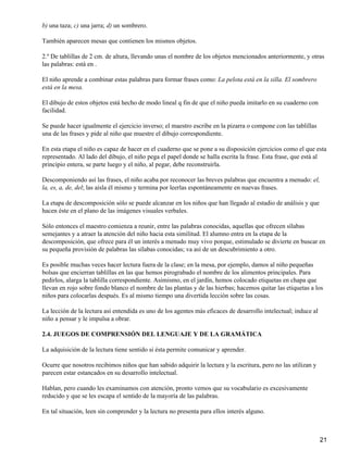 b) una taza; c) una jarra; d) un sombrero.
También aparecen mesas que contienen los mismos objetos.
2.º De tablillas de 2 cm. de altura, llevando unas el nombre de los objetos mencionados anteriormente, y otras
las palabras: está en .
El niño aprende a combinar estas palabras para formar frases como: La pelota está en la silla. El sombrero
está en la mesa.
El dibujo de estos objetos está hecho de modo lineal q fin de que el niño pueda imitarlo en su cuaderno con
facilidad.
Se puede hacer igualmente el ejercicio inverso; el maestro escribe en la pizarra o compone con las tablillas
una de las frases y pide al niño que muestre el dibujo correspondiente.
En esta etapa el niño es capaz de hacer en el cuaderno que se pone a su disposición ejercicios como el que esta
representado. Al lado del dibujo, el niño pega el papel donde se halla escrita la frase. Esta frase, que está al
principio entera, se parte luego y el niño, al pegar, debe reconstruirla.
Descomponiendo así las frases, el niño acaba por reconocer las breves palabras que encuentra a menudo: el,
la, es, a, de, del; las aísla él mismo y termina por leerlas espontáneamente en nuevas frases.
La etapa de descomposición sólo se puede alcanzar en los niños que han llegado al estadio de análisis y que
hacen éste en el plano de las imágenes visuales verbales.
Sólo entonces el maestro comienza a reunir, entre las palabras conocidas, aquellas que ofrecen sílabas
semejantes y a atraer la atención del niño hacia esta similitud. El alumno entra en la etapa de la
descomposición, que ofrece para él un interés a menudo muy vivo porque, estimulado se divierte en buscar en
su pequeña provisión de palabras las sílabas conocidas; va así de un descubrimiento a otro.
Es posible muchas veces hacer lectura fuera de la clase; en la mesa, por ejemplo, damos al niño pequeñas
bolsas que encierran tablillas en las que hemos pirograbado el nombre de los alimentos principales. Para
pedirlos, alarga la tablilla correspondiente. Asimismo, en el jardín, hemos colocado etiquetas en chapa que
llevan en rojo sobre fondo blanco el nombre de las plantas y de las hierbas; hacemos quitar las etiquetas a los
niños para colocarlas después. Es al mismo tiempo una divertida lección sobre las cosas.
La lección de la lectura así entendida es uno de los agentes más eficaces de desarrollo intelectual; induce al
niño a pensar y le impulsa a obrar.
2.4. JUEGOS DE COMPRENSIÓN DEL LENGUAJE Y DE LA GRAMÁTICA
La adquisición de la lectura tiene sentido si ésta permite comunicar y aprender.
Ocurre que nosotros recibimos niños que han sabido adquirir la lectura y la escritura, pero no las utilizan y
parecen estar estancados en su desarrollo intelectual.
Hablan, pero cuando les examinamos con atención, pronto vemos que su vocabulario es excesivamente
reducido y que se les escapa el sentido de la mayoría de las palabras.
En tal situación, leen sin comprender y la lectura no presenta para ellos interés alguno.
21
 