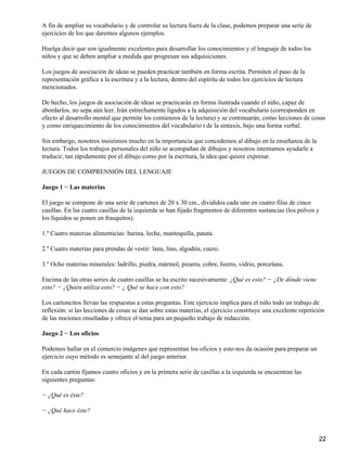 A fin de ampliar su vocabulario y de controlar su lectura fuera de la clase, podemos preparar una serie de
ejercicios de los que daremos algunos ejemplos.
Huelga decir que son igualmente excelentes para desarrollar los conocimientos y el lenguaje de todos los
niños y que se deben ampliar a medida que progresan sus adquisiciones.
Los juegos de asociación de ideas se pueden practicar también en forma escrita. Permiten el paso de la
representación gráfica a la escritura y a la lectura, dentro del espíritu de todos los ejercicios de lectura
mencionados.
De hecho, los juegos de asociación de ideas se practicarán en forma ilustrada cuando el niño, capaz de
abordarlos, no sepa aún leer. Irán estrechamente ligados a la adquisición del vocabulario (corresponden en
efecto al desarrollo mental que permite los comienzos de la lectura) y se continuarán, como lecciones de cosas
y como enriquecimiento de los conocimientos del vocabulario t de la sintaxis, bajo una forma verbal.
Sin embargo, nosotros insistimos mucho en la importancia que concedemos al dibujo en la enseñanza de la
lectura. Todos los trabajos personales del niño se acompañan de dibujos y nosotros intentamos ayudarle a
traducir, tan rápidamente por el dibujo como por la escritura, la idea que quiere expresar.
JUEGOS DE COMPRENSIÓN DEL LENGUAJE
Juego 1 − Las materias
El juego se compone de una serie de cartones de 20 x 30 cm., divididos cada uno en cuatro filas de cinco
casillas. En las cuatro casillas de la izquierda se han fijado fragmentos de diferentes sustancias (los polvos y
los líquidos se ponen en frasquitos).
1.º Cuatro materias alimenticias: harina, leche, mantequilla, patata.
2.º Cuatro materias para prendas de vestir: lana, lino, algodón, cuero.
3.º Ocho materias minerales: ladrillo, piedra, mármol, pizarra, cobre, hierro, vidrio, porcelana.
Encima de las otras series de cuatro casillas se ha escrito sucesivamente: ¿Qué es esto? − ¿De dónde viene
esto? − ¿Quién utiliza esto? − ¿ Qué se hace con esto?
Los cartoncitos llevan las respuestas a estas preguntas. Este ejercicio implica para el niño todo un trabajo de
reflexión: si las lecciones de cosas se dan sobre estas materias, el ejercicio constituye una excelente repetición
de las nociones enseñadas y ofrece el tema para un pequeño trabajo de redacción.
Juego 2 − Los oficios
Podemos hallar en el comercio imágenes que representan los oficios y esto nos da ocasión para preparar un
ejercicio cuyo método es semejante al del juego anterior.
En cada cartón fijamos cuatro oficios y en la primera serie de casillas a la izquierda se encuentran las
siguientes preguntas:
− ¿Qué es éste?
− ¿Qué hace éste?
22
 