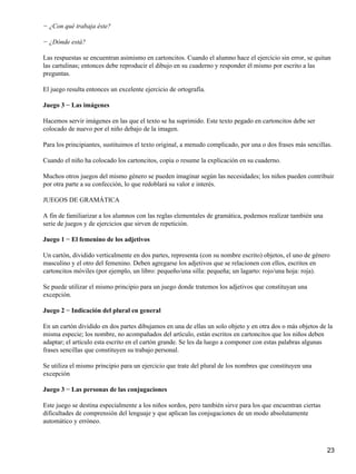 − ¿Con qué trabaja éste?
− ¿Dónde está?
Las respuestas se encuentran asimismo en cartoncitos. Cuando el alumno hace el ejercicio sin error, se quitan
las cartulinas; entonces debe reproducir el dibujo en su cuaderno y responder él mismo por escrito a las
preguntas.
El juego resulta entonces un excelente ejercicio de ortografía.
Juego 3 − Las imágenes
Hacemos servir imágenes en las que el texto se ha suprimido. Este texto pegado en cartoncitos debe ser
colocado de nuevo por el niño debajo de la imagen.
Para los principiantes, sustituimos el texto original, a menudo complicado, por una o dos frases más sencillas.
Cuando el niño ha colocado los cartoncitos, copia o resume la explicación en su cuaderno.
Muchos otros juegos del mismo género se pueden imaginar según las necesidades; los niños pueden contribuir
por otra parte a su confección, lo que redoblará su valor e interés.
JUEGOS DE GRAMÁTICA
A fin de familiarizar a los alumnos con las reglas elementales de gramática, podemos realizar también una
serie de juegos y de ejercicios que sirven de repetición.
Juego 1 − El femenino de los adjetivos
Un cartón, dividido verticalmente en dos partes, representa (con su nombre escrito) objetos, el uno de género
masculino y el otro del femenino. Deben agregarse los adjetivos que se relacionen con ellos, escritos en
cartoncitos móviles (por ejemplo, un libro: pequeño/una silla: pequeña; un lagarto: rojo/una hoja: roja).
Se puede utilizar el mismo principio para un juego donde tratemos los adjetivos que constituyan una
excepción.
Juego 2 − Indicación del plural en general
En un cartón dividido en dos partes dibujamos en una de ellas un solo objeto y en otra dos o más objetos de la
misma especie; los nombre, no acompañados del artículo, están escritos en cartoncitos que los niños deben
adaptar; el artículo esta escrito en el cartón grande. Se les da luego a componer con estas palabras algunas
frases sencillas que constituyen su trabajo personal.
Se utiliza el mismo principio para un ejercicio que trate del plural de los nombres que constituyen una
excepción
Juego 3 − Las personas de las conjugaciones
Este juego se destina especialmente a los niños sordos, pero también sirve para los que encuentran ciertas
dificultades de comprensión del lenguaje y que aplican las conjugaciones de un modo absolutamente
automático y erróneo.
23
 